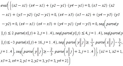 eval({seq(parse(y || j) >= -(2/3)*parse(x || j)+2, j = 1 .. 4), seq(parse(y || j) >= (1/2)*parse(x || j)-3/2, j = 1 .. 4), seq(parse(y || j) <= 4, j = 1 .. 4), seq(parse(y || j) <= -3*parse(x || j)+16, j = 1 .. 4), seq(parse(y || j) <= 2*parse(x || j)+2, j = 1 .. 4), (x2-x1)*(x4-x1)+(y2-y1)*(y4-y1) = 0, (x3-x2)*(x2-x1)+(y3-y2)*(y2-y1) = 0, (x4-x1)*(x4-x3)+(y4-y1)*(y4-y3) = 0, (x4-x3)*(x3-x2)+(y4-y3)*(y3-y2) = 0}, [x1 = 1, x2 = 1, x3 = 2, x4 = 2, y1 = 2, y2 = 3, y3 = 3, y4 = 2])
