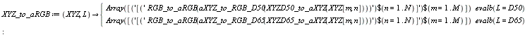 XYZ_to_aRGB := proc (XYZ, L) options operator, arrow; piecewise(evalb(L = D50), Array([`$`('[`$`('RGB_to_aRGB(aXYZ_to_RGB_D50(XYZD50_to_aXYZ(XYZ[m, n])))', n = 1 .. N)]', m = 1 .. M)]), evalb(L = D65), Array([`$`('[`$`('RGB_to_aRGB(aXYZ_to_RGB_D65(XYZD65_to_aXYZ(XYZ[m, n])))', n = 1 .. N)]', m = 1 .. M)])) end proc