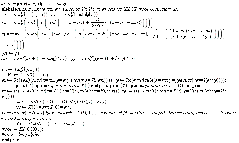 trool := proc (leng, alpha)::integer; global psi, zx, zy, xx, yy, xxx, yyy, sa, ca, ps, Vx, Vy, vx, vy, ode, ics, XX, YY, trool, G, str, start, ds; sa := evalf(sin(alpha)); ca := evalf(cos(alpha)); ps := evalf(evalc(Im(evalc(str*(x+I*y)-((1/2)*I)*G*ln(x+I*y-start)/Pi)))); psi := ps; xxx := evalf(xx+leng*ca); yyy := evalf(yy+leng*sa); Vx := diff(psi, y); Vy := -(diff(psi, x)); vx := Re(evalf(subs(x = xxx, y = yyy, subs(vvx = Vx, vvx)))); vy := Re(evalf(subs(x = xxx, y = yyy, subs(vvy = Vy, vvy)))); proc (X) options operator, arrow; X(t) end proc; proc (Y) options operator, arrow; Y(t) end proc; zx := proc (t) options operator, arrow; evalf(subs(x = X(t), y = Y(t), subs(vvx = Vx, vvx))) end proc; zy := proc (t) options operator, arrow; evalf(subs(x = X(t), y = Y(t), subs(vvy = Vy, vvy))) end proc; ode := diff(X(t), t) = zx(t), diff(Y(t), t) = zy(t); ics := X(0) = xxx, Y(0) = yyy; ds := dsolve([ode, ics], type = numeric, [X(t), Y(t)], method = rkf45, maxfun = 0, output = listprocedure, abserr = 0.1e-3, relerr = 0.1e-3, minstep = 0.1e-1); XX := rhs(ds[2]); YY := rhs(ds[3]); trool := XX(0.1e-3) end proc: