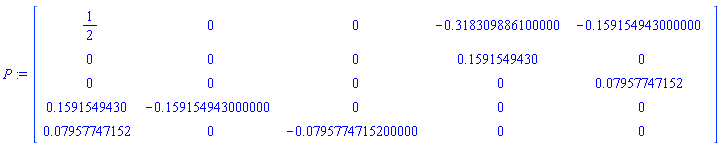 P := Matrix(5, 5, {(1, 1) = 1/2, (1, 2) = 0, (1, 3) = 0, (1, 4) = -.318309886100000, (1, 5) = -.159154943000000, (2, 1) = 0, (2, 2) = 0, (2, 3) = 0, (2, 4) = .1591549430, (2, 5) = 0, (3, 1) = 0, (3, 2) = 0, (3, 3) = 0, (3, 4) = 0, (3, 5) = 0.7957747152e-1, (4, 1) = .1591549430, (4, 2) = -.159154943000000, (4, 3) = 0, (4, 4) = 0, (4, 5) = 0, (5, 1) = 0.7957747152e-1, (5, 2) = 0, (5, 3) = -0.795774715200000e-1, (5, 4) = 0, (5, 5) = 0})
