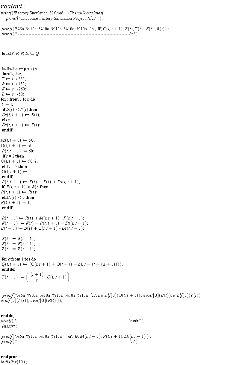 restart; printf("Factory Simulation: %s\n\n", Ghana*Chocolates); printf("Chocolate Factory Simulation Project .\n\n"); printf("%5a  %10a  %10a  %10a  %10a  %10a   \n", W, O(t, t+1), B(t), T(t), F(t), R(t)); printf(" ---------------------------------------------------------------------------\n"); _local(T, R, F, B, O, Q); initialise := proc (n) local i, t, a; T := proc (t) options operator, arrow; 250 end proc; R := proc (t) options operator, arrow; 150 end proc; F := proc (t) options operator, arrow; 250 end proc; B := proc (t) options operator, arrow; 50 end proc; for i to n do t := i; if B(t) < F(t) then Ds(t, t+1) := B(t) else Ds(t, t+1) := F(t) end if; M(t, t+1) := 50; O(t, t+1) := 50; P(t, t+1) := 50; if t = 2 then O(t, t+1) := 100 elif t = 3 then O(t, t+1) := 0 end if; P(t, t+1) := T(t)-F(t)+Ds(t, t+1); if R(t) < P(t, t+1) then P(t, t+1) := R(t) elif R(t) < 0 then P(t, t+1) := 0 end if; R(t+1) := R(t)+M(t, t+1)-P(t, t+1); F(t+1) := F(t)+P(t, t+1)-Ds(t, t+1); B(t+1) := B(t)+O(t, t+1)-Ds(t, t+1); R(t) := R(t+1); F(t) := F(t+1); B(t) := B(t+1); for a to t do Q(t, t+1) := O(t, t+1)+O(t-t+a, t-t+a+1) end do; T(t+1) := (t+1)*Q(t, t+1)/t; printf("%5a  %10a  %10a  %10a  %10a  %10a   \n", i, evalf[3](O(t, t+1)), evalf[3](B(t)), evalf[3](T(t)), evalf[3](F(t)), evalf[3](R(t))) end do; printf(" ---------------------------------------------------------------------------\n\n\n"); Restart; printf("%5a  %10a  %10a  %10a     \n", W, M(t, t+1), P(t, t+1), Ds(t, t+1)); printf(" ---------------------------------------------------------------------------\n") end proc; initialise(10)