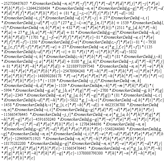 -Physics:-`*`(Physics:-`*`(Physics:-`*`(Physics:-`*`(Physics:-`*`(Physics:-`*`(Physics:-`*`(Physics:-`*`(Physics:-`*`(Physics:-`*`(252730487637, KroneckerDelta[`~n`, n]), F[`~f`]), F[f]), F[`~d`]), F[d]), F[j]), F[`~j`]), F[a]), F[b]), F[c])-Physics:-`*`(Physics:-`*`(Physics:-`*`(Physics:-`*`(Physics:-`*`(Physics:-`*`(Physics:-`*`(Physics:-`*`(Physics:-`*`(126442568484, KroneckerDelta[`~n`, n]), KroneckerDelta[g, `~g`]), F[`~f`]), F[`~d`]), F[d]), F[f]), F[a]), F[b]), F[c])+Physics:-`*`(Physics:-`*`(Physics:-`*`(Physics:-`*`(Physics:-`*`(Physics:-`*`(Physics:-`*`(81, g_[`~j`, `~i`]), F[j]), F[i]), F[`~d`])-Physics:-`*`(Physics:-`*`(Physics:-`*`(162, KroneckerDelta[`~i`, j]), KroneckerDelta[`~d`, i]), F[`~j`])+Physics:-`*`(Physics:-`*`(Physics:-`*`(27, KroneckerDelta[`~i`, i]), KroneckerDelta[j, `~d`]), F[`~j`]), Physics:-`*`(Physics:-`*`(Physics:-`*`(27, g_[`~l`, `~n`]), g_[n, l]), F[b])+Physics:-`*`(Physics:-`*`(Physics:-`*`(1539, KroneckerDelta[l, `~l`]), KroneckerDelta[`~n`, b]), F[n])+Physics:-`*`(Physics:-`*`(Physics:-`*`(432, F[`~n`]), F[n]), F[b])), Physics:-`*`(Physics:-`*`(Physics:-`*`(2511, g_[d, h]), F[`~h`]), F[a])+Physics:-`*`(Physics:-`*`(Physics:-`*`(27, g_[h, a]), F[`~h`]), F[d])+Physics:-`*`(Physics:-`*`(Physics:-`*`(Physics:-`*`(81, KroneckerDelta[g, `~g`]), KroneckerDelta[`~h`, a]), F[h]), F[d])), Physics:-`*`(Physics:-`*`(Physics:-`*`(Physics:-`*`(1701, g_[`~f`, `~e`]), F[f]), F[e]), F[c])-Physics:-`*`(Physics:-`*`(Physics:-`*`(Physics:-`*`(81, KroneckerDelta[`~e`, c]), F[e]), F[f]), F[`~f`])-Physics:-`*`(Physics:-`*`(Physics:-`*`(1350, KroneckerDelta[f, `~e`]), KroneckerDelta[c, `~f`]), F[e]))-Physics:-`*`(Physics:-`*`(Physics:-`*`(81, -Physics:-`*`(Physics:-`*`(Physics:-`*`(Physics:-`*`(7938, g_[c, f]), F[`~f`]), F[e]), F[`~e`])+Physics:-`*`(Physics:-`*`(Physics:-`*`(27, KroneckerDelta[`~e`, e]), g_[f, c]), F[`~f`])), Physics:-`*`(Physics:-`*`(Physics:-`*`(135, KroneckerDelta[b, `~d`]), F[i]), F[`~i`])+Physics:-`*`(Physics:-`*`(Physics:-`*`(Physics:-`*`(81, F[i]), F[`~i`]), F[b]), F[`~d`])-Physics:-`*`(Physics:-`*`(Physics:-`*`(Physics:-`*`(5832, KroneckerDelta[`~i`, h]), KroneckerDelta[i, `~h`]), F[b]), F[`~d`])), Physics:-`*`(Physics:-`*`(Physics:-`*`(Physics:-`*`(81, KroneckerDelta[j, `~k`]), KroneckerDelta[`~j`, a]), F[k]), F[d])+Physics:-`*`(Physics:-`*`(Physics:-`*`(Physics:-`*`(8100, g_[a, k]), KroneckerDelta[`~j`, d]), F[`~k`]), F[j])+Physics:-`*`(Physics:-`*`(Physics:-`*`(Physics:-`*`(81, F[k]), F[`~k`]), F[a]), F[d]))+Physics:-`*`(Physics:-`*`(Physics:-`*`(Physics:-`*`(Physics:-`*`(Physics:-`*`(Physics:-`*`(Physics:-`*`(32188971097548, KroneckerDelta[`~n`, n]), F[`~e`]), F[h]), F[`~h`]), F[e]), F[a]), F[b]), F[c])-Physics:-`*`(Physics:-`*`(Physics:-`*`(Physics:-`*`(Physics:-`*`(Physics:-`*`(Physics:-`*`(Physics:-`*`(Physics:-`*`(25470904248, F[`~h`]), F[`~n`]), F[h]), F[`~i`]), F[n]), F[i]), F[a]), F[b]), F[c])-Physics:-`*`(Physics:-`*`(Physics:-`*`(Physics:-`*`(Physics:-`*`(Physics:-`*`(Physics:-`*`(Physics:-`*`(Physics:-`*`(Physics:-`*`(Physics:-`*`(148090286178, F[`~e`]), F[e]), F[n]), F[`~h`]), F[h]), F[`~n`]), F[i]), F[`~i`]), F[a]), F[b]), F[c])-Physics:-`*`(Physics:-`*`(Physics:-`*`(5, -Physics:-`*`(Physics:-`*`(Physics:-`*`(Physics:-`*`(1539, KroneckerDelta[`~j`, j]), KroneckerDelta[`~m`, k]), KroneckerDelta[`~k`, d]), F[m])-Physics:-`*`(Physics:-`*`(Physics:-`*`(Physics:-`*`(1539, KroneckerDelta[m, `~k`]), F[`~m`]), F[k]), F[d])), -Physics:-`*`(Physics:-`*`(Physics:-`*`(Physics:-`*`(5994, KroneckerDelta[`~g`, a]), g_[b, e]), F[g]), F[`~e`])-Physics:-`*`(Physics:-`*`(Physics:-`*`(2700, KroneckerDelta[`~g`, b]), F[g]), F[a])-Physics:-`*`(Physics:-`*`(Physics:-`*`(Physics:-`*`(2349, KroneckerDelta[`~e`, e]), g_[a, b]), F[`~g`]), F[g])), Physics:-`*`(Physics:-`*`(Physics:-`*`(Physics:-`*`(81, KroneckerDelta[`~i`, c]), KroneckerDelta[h, `~d`]), F[`~h`]), F[i])-Physics:-`*`(Physics:-`*`(Physics:-`*`(Physics:-`*`(5022, g_[`~h`, `~i`]), KroneckerDelta[`~d`, h]), F[i]), F[c])-Physics:-`*`(Physics:-`*`(Physics:-`*`(Physics:-`*`(1458, KroneckerDelta[h, `~i`]), g_[i, c]), F[`~h`]), F[`~d`]))+Physics:-`*`(Physics:-`*`(Physics:-`*`(Physics:-`*`(Physics:-`*`(Physics:-`*`(Physics:-`*`(Physics:-`*`(4623536700, KroneckerDelta[`~n`, n]), KroneckerDelta[`~i`, i]), KroneckerDelta[g, `~g`]), F[d]), F[`~d`]), F[a]), F[b]), F[c])-Physics:-`*`(Physics:-`*`(Physics:-`*`(Physics:-`*`(Physics:-`*`(Physics:-`*`(Physics:-`*`(Physics:-`*`(115665476445, KroneckerDelta[`~j`, j]), KroneckerDelta[`~e`, e]), g_[a, b]), F[h]), F[g]), F[`~h`]), F[`~g`]), F[c])-Physics:-`*`(Physics:-`*`(Physics:-`*`(Physics:-`*`(Physics:-`*`(Physics:-`*`(Physics:-`*`(Physics:-`*`(Physics:-`*`(Physics:-`*`(Physics:-`*`(Physics:-`*`(4591650240, KroneckerDelta[g, `~g`]), F[`~e`]), F[e]), F[`~n`]), F[i]), F[n]), F[d]), F[`~i`]), F[`~d`]), F[a]), F[b]), F[c])+Physics:-`*`(Physics:-`*`(Physics:-`*`(Physics:-`*`(Physics:-`*`(Physics:-`*`(Physics:-`*`(12784344696, KroneckerDelta[`~n`, n]), KroneckerDelta[g, `~g`]), F[`~d`]), F[d]), F[a]), F[b]), F[c])-Physics:-`*`(Physics:-`*`(Physics:-`*`(Physics:-`*`(Physics:-`*`(Physics:-`*`(Physics:-`*`(Physics:-`*`(Physics:-`*`(Physics:-`*`(5548244040, KroneckerDelta[g, `~g`]), KroneckerDelta[`~n`, n]), KroneckerDelta[`~i`, i]), F[`~e`]), F[`~d`]), F[d]), F[e]), F[a]), F[b]), F[c])-Physics:-`*`(Physics:-`*`(Physics:-`*`(Physics:-`*`(Physics:-`*`(Physics:-`*`(1294904711925, KroneckerDelta[`~n`, n]), F[`~h`]), F[h]), F[a]), F[b]), F[c])-Physics:-`*`(Physics:-`*`(Physics:-`*`(Physics:-`*`(Physics:-`*`(Physics:-`*`(Physics:-`*`(Physics:-`*`(Physics:-`*`(Physics:-`*`(Physics:-`*`(18175282200, KroneckerDelta[g, `~g`]), KroneckerDelta[`~n`, n]), F[`~e`]), F[e]), F[`~d`]), F[j]), F[`~j`]), F[d]), F[a]), F[b]), F[c])-Physics:-`*`(Physics:-`*`(Physics:-`*`(Physics:-`*`(Physics:-`*`(Physics:-`*`(Physics:-`*`(Physics:-`*`(Physics:-`*`(115665476445, KroneckerDelta[`~e`, e]), g_[a, b]), F[`~h`]), F[g]), F[h]), F[`~k`]), F[k]), F[`~g`]), F[c])-Physics:-`*`(Physics:-`*`(Physics:-`*`(Physics:-`*`(Physics:-`*`(Physics:-`*`(Physics:-`*`(1378008798300, F[h]), F[`~n`]), F[`~h`]), F[n]), F[a]), F[b]), F[c])