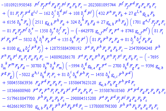 -1010921950548*F[`~f`]*F[f]*F[`~d`]*F[d]*F[j]*F[`~j`]*F[a]*F[b]*F[c]-2023081095744*F[`~f`]*F[f]*F[`~d`]*F[d]*F[a]*F[b]*F[c]+(81*F[i]*F[j]*F[`~d`]*Physics:-g_[`~i`, `~j`]-162*F[`~j`]*Physics:-KroneckerDelta[i, `~d`]*Physics:-KroneckerDelta[j, `~i`]+108*F[`~j`]*Physics:-KroneckerDelta[j, `~d`])*(432*F[b]*F[n]*F[`~n`]+27*F[b]*Physics:-g_[l, n]*Physics:-g_[`~l`, `~n`]+6156*F[n]*Physics:-KroneckerDelta[b, `~n`])*(2511*F[a]*F[`~h`]*Physics:-g_[d, h]+324*F[d]*F[h]*Physics:-KroneckerDelta[a, `~h`]+27*F[d]*F[`~h`]*Physics:-g_[a, h])*(1701*F[c]*F[e]*F[f]*Physics:-g_[`~e`, `~f`]-81*F[e]*F[f]*F[`~f`]*Physics:-KroneckerDelta[c, `~e`]-1350*F[e]*Physics:-KroneckerDelta[c, `~f`]*Physics:-KroneckerDelta[f, `~e`])-(-642978*F[e]*F[`~e`]*F[`~f`]*Physics:-g_[c, f]+8748*F[`~f`]*Physics:-g_[c, f])*(81*F[b]*F[i]*F[`~d`]*F[`~i`]-5832*F[b]*F[`~d`]*Physics:-KroneckerDelta[h, `~i`]*Physics:-KroneckerDelta[i, `~h`]+135*F[i]*F[`~i`]*Physics:-KroneckerDelta[b, `~d`])*(81*F[a]*F[d]*F[k]*F[`~k`]+81*F[d]*F[k]*Physics:-KroneckerDelta[a, `~j`]*Physics:-KroneckerDelta[j, `~k`]+8100*F[j]*F[`~k`]*Physics:-g_[a, k]*Physics:-KroneckerDelta[d, `~j`])+128755884390192*F[`~e`]*F[h]*F[`~h`]*F[e]*F[a]*F[b]*F[c]-25470904248*F[`~h`]*F[`~n`]*F[h]*F[`~i`]*F[n]*F[i]*F[a]*F[b]*F[c]-148090286178*F[`~e`]*F[e]*F[n]*F[`~h`]*F[h]*F[`~n`]*F[i]*F[`~i`]*F[a]*F[b]*F[c]-(-7695*F[d]*F[k]*F[`~m`]*Physics:-KroneckerDelta[m, `~k`]-30780*F[m]*Physics:-KroneckerDelta[d, `~k`]*Physics:-KroneckerDelta[k, `~m`])*(-5994*F[g]*F[`~e`]*Physics:-g_[b, e]*Physics:-KroneckerDelta[a, `~g`]-2700*F[a]*F[g]*Physics:-KroneckerDelta[b, `~g`]-9396*F[g]*F[`~g`]*Physics:-g_[a, b])*(-5022*F[c]*F[i]*Physics:-g_[`~h`, `~i`]*Physics:-KroneckerDelta[h, `~d`]+81*F[i]*F[`~h`]*Physics:-KroneckerDelta[c, `~i`]*Physics:-KroneckerDelta[h, `~d`]-1458*F[`~d`]*F[`~h`]*Physics:-g_[c, i]*Physics:-KroneckerDelta[h, `~i`])+500455863936*F[d]*F[`~d`]*F[a]*F[b]*F[c]-1850647623120*Physics:-g_[a, b]*F[h]*F[g]*F[`~h`]*F[`~g`]*F[c]-18366600960*F[`~e`]*F[e]*F[`~n`]*F[i]*F[n]*F[d]*F[`~i`]*F[`~d`]*F[a]*F[b]*F[c]-355087618560*F[`~e`]*F[`~d`]*F[d]*F[e]*F[a]*F[b]*F[c]-5179618847700*F[`~h`]*F[h]*F[a]*F[b]*F[c]-290804515200*F[`~e`]*F[e]*F[`~d`]*F[j]*F[`~j`]*F[d]*F[a]*F[b]*F[c]-462661905780*Physics:-g_[a, b]*F[h]*F[g]*F[`~h`]*F[`~k`]*F[k]*F[`~g`]*F[c]-1378008798300*F[`~h`]*F[`~n`]*F[h]*F[n]*F[a]*F[b]*F[c]