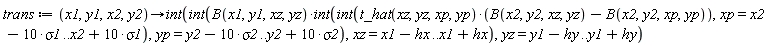 trans := proc (x1, y1, x2, y2) options operator, arrow; int(int(B(x1, y1, xz, yz)*(int(int(t_hat(xz, yz, xp, yp)*(B(x2, y2, xz, yz)-B(x2, y2, xp, yp)), xp = x2-10*sigma1 .. x2+10*sigma1), yp = y2-10*sigma2 .. y2+10*sigma2)), xz = x1-hx .. x1+hx), yz = y1-hy .. y1+hy) end proc