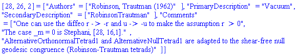 [28, 26, 2] = ["Authors" = ["Robinson, Trautman (1962)"], "PrimaryDescription" = "Vacuum", "SecondaryDescription" = ["RobinsonTrautman"], "Comments" = ["One can use the diffeo r -> -r and u -> -u to make the assumption r > 0", "The case _m = 0 is Stephani, [28, 16,1].", "AlternativeOrthonormalTetrad1 and AlternativeNullTetrad1 are adapted to the shear-free null geodesic congruence (Robinson-Trautman tetrads)"]]