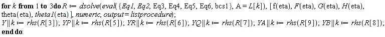 for k to 3 do R := dsolve(eval({Eq1, Eq2, Eq3, Eq4, Eq5, Eq6, bcs1}, A = L[k]), [f(eta), F(eta), G(eta), H(eta), theta(eta), theta1(eta)], numeric, output = listprocedure); Y || k := rhs(R[3]); YP || k := rhs(R[5]); YR || k := rhs(R[6]); YQ || k := rhs(R[7]); YA || k := rhs(R[9]); YB || k := rhs(R[8]) end do