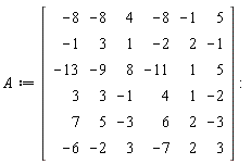 A := Matrix(6, 6, {(1, 1) = -8, (1, 2) = -8, (1, 3) = 4, (1, 4) = -8, (1, 5) = -1, (1, 6) = 5, (2, 1) = -1, (2, 2) = 3, (2, 3) = 1, (2, 4) = -2, (2, 5) = 2, (2, 6) = -1, (3, 1) = -13, (3, 2) = -9, (3, 3) = 8, (3, 4) = -11, (3, 5) = 1, (3, 6) = 5, (4, 1) = 3, (4, 2) = 3, (4, 3) = -1, (4, 4) = 4, (4, 5) = 1, (4, 6) = -2, (5, 1) = 7, (5, 2) = 5, (5, 3) = -3, (5, 4) = 6, (5, 5) = 2, (5, 6) = -3, (6, 1) = -6, (6, 2) = -2, (6, 3) = 3, (6, 4) = -7, (6, 5) = 2, (6, 6) = 3})