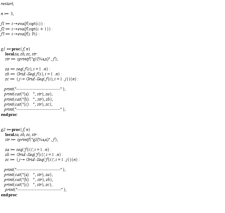 restart; n := 3; f1 := proc (i) options operator, arrow; evalf(sqrt(i)) end proc; f2 := proc (i) options operator, arrow; evalf(sqrt(i+1)) end proc; f3 := proc (i) options operator, arrow; evalf(i*Pi) end proc; g1 := proc (f, n) local za, zb, zc, str; str := sprintf("g1(%a,n)", f); za := seq(f(i), i = 1 .. n); zb := Grid:-Seq(f(i), i = 1 .. n); zc := (proc (j) options operator, arrow; Grid:-Seq(f(i), i = 1 .. j) end proc)(n); print("------------------------------"); print(cat("(a):   ", str), za); print(cat("(b):   ", str), zb); print(cat("(c):   ", str), zc); print("------------------------------") end proc; g2 := proc (f, n) local za, zb, zc, str; str := sprintf("g2(%a,n)", f); za := seq('f(i)', i = 1 .. n); zb := Grid:-Seq('f(i)', i = 1 .. n); zc := (proc (j) options operator, arrow; Grid:-Seq('f(i)', i = 1 .. j) end proc)(n); print("------------------------------"); print(cat("(a):   ", str), za); print(cat("(b):   ", str), zb); print(cat("(c):   ", str), zc); print("------------------------------") end proc