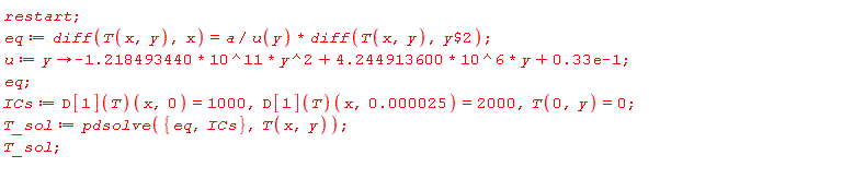 restart; eq := diff(T(x, y), x) = a*(diff(T(x, y), `$`(y, 2)))/u(y); u := proc (y) options operator, arrow; (-1)*1.218493440*10^11*y^2+4.244913600*10^6*y+0.33e-1 end proc; eq; ICs := (D[1](T))(x, 0) = 1000, (D[1](T))(x, 0.25e-4) = 2000, T(0, y) = 0; T_sol := pdsolve({ICs, eq}, T(x, y)); T_sol