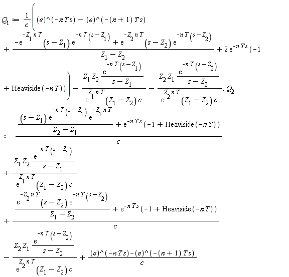 Q[1] := (e^(-n*T*s)-e^(-(n+1)*T*s)+(-exp(-Z[1]*n*T)*(s-Z[1])*exp(-n*T*(s-Z[1]))+exp(-Z[2]*n*T)*(s-Z[2])*exp(-n*T*(s-Z[2])))/(Z[1]-Z[2])+2*exp(-n*T*s)*(-1+Heaviside(-n*T)))/c+Z[1]*Z[2]*exp(-n*T*(s-Z[1]))/((s-Z[1])*exp(Z[1]*n*T)*(Z[1]-Z[2])*c)-Z[2]*Z[1]*exp(-n*T*(s-Z[2]))/((s-Z[2])*exp(Z[2]*n*T)*(Z[1]-Z[2])*c); 1; Q[2] := ((s-Z[1])*exp(-n*T*(s-Z[1]))*exp(-Z[1]*n*T)/(Z[2]-Z[1])+exp(-n*T*s)*(-1+Heaviside(-n*T)))/c+Z[1]*Z[2]*exp(-n*T*(s-Z[1]))/((s-Z[1])*exp(Z[1]*n*T)*(Z[1]-Z[2])*c)+(exp(-Z[2]*n*T)*(s-Z[2])*exp(-n*T*(s-Z[2]))/(Z[1]-Z[2])+exp(-n*T*s)*(-1+Heaviside(-n*T)))/c-Z[2]*Z[1]*exp(-n*T*(s-Z[2]))/((s-Z[2])*exp(Z[2]*n*T)*(Z[1]-Z[2])*c)+(e^(-n*T*s)-e^(-(n+1)*T*s))/c
