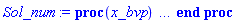 proc (x_bvp) local res, data, solnproc, _ndsol, outpoint, i; option `Copyright (c) 2000 by Waterloo Maple Inc. All rights reserved.`; _EnvDSNumericSaveDigits := Digits; Digits := 15; if _EnvInFsolve = true then outpoint := evalf[_EnvDSNumericSaveDigits](x_bvp) else outpoint := evalf(x_bvp) end if; data := Array(1..4, {(1) = proc (outpoint) local X, Y, YP, yout, errproc, L, V, i; option `Copyright (c) 2000 by Waterloo Maple Inc. All rights reserved.`; X := Vector(8, {(1) = .0, (2) = .13989255348898227, (3) = .28097321467475084, (4) = .42369264612713453, (5) = .567766418038716, (6) = .7126271458449935, (7) = .8577435136247847, (8) = 1.0}, datatype = float[8], order = C_order); Y := Matrix(8, 2, {(1, 1) = 1.0, (1, 2) = -.48638541327385726, (2, 1) = .9417379493876471, (2, 2) = -.34664486749193985, (3, 1) = .9027252779317808, (3, 2) = -.20664160699283896, (4, 1) = .8832338357702728, (4, 2) = -0.6689561121524981e-1, (5, 1) = .8835920621231957, (5, 2) = 0.7131076175121163e-1, (6, 1) = .9037615124308206, (6, 2) = .2064399080804538, (7, 1) = .9432597404358745, (7, 2) = .33706326363848954, (8, 1) = 1.0, (8, 2) = .45969763470211805}, datatype = float[8], order = C_order); YP := Matrix(8, 2, {(1, 1) = .0, (1, 2) = .0, (2, 1) = -.34664486749193985, (2, 2) = .9967415356099041, (3, 1) = -.20664160699283896, (3, 2) = .9868941817766961, (4, 1) = -0.6689561121524981e-1, (4, 2) = .9703481603018593, (5, 1) = 0.7131076175121163e-1, (5, 2) = .9471328918014389, (6, 1) = .2064399080804538, (6, 2) = .9174837786498442, (7, 1) = .33706326363848954, (7, 2) = .8818118779194667, (8, 1) = .45969763470211805, (8, 2) = .8414709848078965}, datatype = float[8], order = C_order); errproc := proc (x_bvp) local outpoint, X, Y, yout, L, V, i; option `Copyright (c) 2000 by Waterloo Maple Inc. All rights reserved.`; Digits := 15; outpoint := evalf(x_bvp); X := Vector(8, {(1) = .0, (2) = .13989255348898227, (3) = .28097321467475084, (4) = .42369264612713453, (5) = .567766418038716, (6) = .7126271458449935, (7) = .8577435136247847, (8) = 1.0}, datatype = float[8], order = C_order); Y := Matrix(8, 2, {(1, 1) = .0, (1, 2) = 0.370411810516113e-7, (2, 1) = 0.4498878652951399e-8, (2, 2) = 0.40290737929366984e-7, (3, 1) = 0.7575662105969684e-8, (3, 2) = 0.4363302742454424e-7, (4, 1) = 0.9052815055928714e-8, (4, 2) = 0.4707249966490021e-7, (5, 1) = 0.8821086311401802e-8, (5, 2) = 0.505183751217569e-7, (6, 1) = 0.693184493972332e-8, (6, 2) = 0.53841758416381137e-7, (7, 1) = 0.35686669203094067e-8, (7, 2) = 0.569247651683525e-7, (8, 1) = .0, (8, 2) = 0.5943333402100548e-7}, datatype = float[8], order = C_order); if not type(outpoint, 'numeric') then if outpoint = "start" or outpoint = "left" then return X[1] elif outpoint = "right" then return X[8] elif outpoint = "order" then return 4 elif outpoint = "error" then return HFloat(5.943333402100548e-8) elif outpoint = "errorproc" then error "this is already the error procedure" elif outpoint = "rawdata" then return [2, 8, [f(x), diff(f(x), x)], X, Y] else return ('procname')(x_bvp) end if end if; if outpoint < X[1] or X[8] < outpoint then error "solution is only defined in the range %1..%2", X[1], X[8] end if; V := array([1 = 4, 2 = 0]); if Digits <= trunc(evalhf(Digits)) then L := Vector(4, 'datatype' = 'float'[8]); yout := Vector(2, 'datatype' = 'float'[8]); evalhf(`dsolve/numeric/lagrange`(8, 2, X, Y, outpoint, var(yout), var(L), var(V))) else L := Vector(4, 'datatype' = 'sfloat'); yout := Vector(2, 'datatype' = 'sfloat'); `dsolve/numeric/lagrange`(8, 2, X, Y, outpoint, yout, L, V) end if; [x = outpoint, seq('[f(x), diff(f(x), x)]'[i] = yout[i], i = 1 .. 2)] end proc; if not type(outpoint, 'numeric') then if outpoint = "start" or outpoint = "left" then return X[1] elif outpoint = "method" then return "bvp" elif outpoint = "right" then return X[8] elif outpoint = "order" then return 4 elif outpoint = "error" then return HFloat(5.943333402100548e-8) elif outpoint = "errorproc" then return eval(errproc) elif outpoint = "rawdata" then return [2, 8, "depnames", X, Y, YP] else error "non-numeric value" end if end if; if outpoint < X[1] or X[8] < outpoint then error "solution is only defined in the range %1..%2", X[1], X[8] end if; if Digits <= trunc(evalhf(Digits)) and (_EnvInFsolve <> true or _EnvDSNumericSaveDigits <= trunc(evalhf(Digits))) then V := array( 1 .. 6, [( 1 ) = (7), ( 2 ) = (0), ( 3 ) = (false), ( 4 ) = (false), ( 5 ) = (true), ( 6 ) = (false)  ] ); L := Matrix(7, 2, {(1, 1) = .0, (1, 2) = .0, (2, 1) = .0, (2, 2) = .0, (3, 1) = .0, (3, 2) = .0, (4, 1) = .0, (4, 2) = .0, (5, 1) = .0, (5, 2) = .0, (6, 1) = .0, (6, 2) = .0, (7, 1) = .0, (7, 2) = .0}, datatype = float[8], order = C_order); yout := Vector(2, {(1) = .0, (2) = .0}, datatype = float[8]); evalhf(`dsolve/numeric/hermite`(8, 2, X, Y, YP, outpoint, var(yout), var(L), var(V))) else if _EnvInFsolve = true then Digits := _EnvDSNumericSaveDigits end if; V := array( 1 .. 6, [( 1 ) = (7), ( 2 ) = (0), ( 3 ) = (false), ( 4 ) = (false), ( 5 ) = (true), ( 6 ) = (false)  ] ); L := Matrix(7, 2, {(1, 1) = 0., (1, 2) = 0., (2, 1) = 0., (2, 2) = 0., (3, 1) = 0., (3, 2) = 0., (4, 1) = 0., (4, 2) = 0., (5, 1) = 0., (5, 2) = 0., (6, 1) = 0., (6, 2) = 0., (7, 1) = 0., (7, 2) = 0.}, order = C_order); yout := Vector(2, {(1) = 0., (2) = 0.}); `dsolve/numeric/hermite`(8, 2, X, Y, YP, outpoint, yout, L, V) end if; [outpoint, seq(yout[i], i = 1 .. 2)] end proc, (2) = Array(0..0, {}), (3) = [x, f(x), diff(f(x), x)], (4) = 0}); solnproc := data[1]; if not type(outpoint, 'numeric') then if outpoint = "solnprocedure" then return eval(solnproc) elif member(outpoint, ["start", "left", "right", "errorproc", "rawdata", "order", "error"]) then return solnproc(x_bvp) elif outpoint = "sysvars" then return data[3] elif procname <> unknown then return ('procname')(x_bvp) else _ndsol := pointto(data[2][0]); return ('_ndsol')(x_bvp) end if end if; try res := solnproc(outpoint); [x = res[1], seq('[f(x), diff(f(x), x)]'[i] = res[i+1], i = 1 .. 2)] catch: error  end try end proc