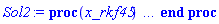 proc (x_rkf45) local _res, _dat, _vars, _solnproc, _xout, _ndsol, _pars, _n, _i; option `Copyright (c) 2000 by Waterloo Maple Inc. All rights reserved.`; if 1 < nargs then error "invalid input: too many arguments" end if; _EnvDSNumericSaveDigits := Digits; Digits := 15; if _EnvInFsolve = true then _xout := evalf[_EnvDSNumericSaveDigits](x_rkf45) else _xout := evalf(x_rkf45) end if; _dat := Array(1..4, {(1) = proc (_xin) local _xout, _dtbl, _dat, _vmap, _x0, _y0, _val, _dig, _n, _ne, _nd, _nv, _pars, _ini, _par, _i, _j, _k, _src; option `Copyright (c) 2002 by Waterloo Maple Inc. All rights reserved.`; table( [( "complex" ) = false ] ) _xout := _xin; _pars := []; _dtbl := array( 1 .. 4, [( 1 ) = (array( 1 .. 20, [( 1 ) = (datatype = float[8], order = C_order, storage = rectangular), ( 2 ) = (datatype = float[8], order = C_order, storage = rectangular), ( 3 ) = ([0, 0, 0, Array(1..0, 1..2, {}, datatype = float[8], order = C_order)]), ( 4 ) = (Array(1..53, {(1) = 2, (2) = 2, (3) = 0, (4) = 0, (5) = 0, (6) = 0, (7) = 1, (8) = 0, (9) = 0, (10) = 0, (11) = 0, (12) = 0, (13) = 0, (14) = 0, (15) = 0, (16) = 0, (17) = 0, (18) = 1, (19) = 30000, (20) = 0, (21) = 0, (22) = 1, (23) = 4, (24) = 0, (25) = 1, (26) = 15, (27) = 1, (28) = 0, (29) = 1, (30) = 3, (31) = 3, (32) = 0, (33) = 1, (34) = 0, (35) = 0, (36) = 0, (37) = 0, (38) = 0, (39) = 0, (40) = 0, (41) = 0, (42) = 0, (43) = 1, (44) = 0, (45) = 0, (46) = 0, (47) = 0, (48) = 0, (49) = 0, (50) = 50, (51) = 1, (52) = 0, (53) = 0}, datatype = integer[8])), ( 5 ) = (Array(1..28, {(1) = .0, (2) = 0.10e-5, (3) = .0, (4) = 0.500001e-14, (5) = .0, (6) = 0.5047658755841546e-2, (7) = .0, (8) = 0.10e-5, (9) = .0, (10) = .0, (11) = .0, (12) = .0, (13) = 1.0, (14) = .0, (15) = .49999999999999, (16) = .0, (17) = 1.0, (18) = 1.0, (19) = .0, (20) = .0, (21) = 1.0, (22) = 1.0, (23) = .0, (24) = .0, (25) = 0.10e-14, (26) = .0, (27) = .0, (28) = .0}, datatype = float[8], order = C_order)), ( 6 ) = (Array(1..2, {(1) = .0, (2) = 1.0}, datatype = float[8], order = C_order)), ( 7 ) = ([Array(1..4, 1..7, {(1, 1) = .0, (1, 2) = .203125, (1, 3) = .3046875, (1, 4) = .75, (1, 5) = .8125, (1, 6) = .40625, (1, 7) = .8125, (2, 1) = 0.6378173828125e-1, (2, 2) = .0, (2, 3) = .279296875, (2, 4) = .27237892150878906, (2, 5) = -0.9686851501464844e-1, (2, 6) = 0.1956939697265625e-1, (2, 7) = .5381584167480469, (3, 1) = 0.31890869140625e-1, (3, 2) = .0, (3, 3) = -.34375, (3, 4) = -.335235595703125, (3, 5) = .2296142578125, (3, 6) = .41748046875, (3, 7) = 11.480712890625, (4, 1) = 0.9710520505905151e-1, (4, 2) = .0, (4, 3) = .40350341796875, (4, 4) = 0.20297467708587646e-1, (4, 5) = -0.6054282188415527e-2, (4, 6) = -0.4770040512084961e-1, (4, 7) = .77858567237854}, datatype = float[8], order = C_order), Array(1..6, 1..6, {(1, 1) = .0, (1, 2) = .0, (1, 3) = .0, (1, 4) = .0, (1, 5) = .0, (1, 6) = 1.0, (2, 1) = .25, (2, 2) = .0, (2, 3) = .0, (2, 4) = .0, (2, 5) = .0, (2, 6) = 1.0, (3, 1) = .1875, (3, 2) = .5625, (3, 3) = .0, (3, 4) = .0, (3, 5) = .0, (3, 6) = 2.0, (4, 1) = .23583984375, (4, 2) = -.87890625, (4, 3) = .890625, (4, 4) = .0, (4, 5) = .0, (4, 6) = .2681884765625, (5, 1) = .1272735595703125, (5, 2) = -.5009765625, (5, 3) = .44921875, (5, 4) = -0.128936767578125e-1, (5, 5) = .0, (5, 6) = 0.626220703125e-1, (6, 1) = -0.927734375e-1, (6, 2) = .626220703125, (6, 3) = -.4326171875, (6, 4) = .1418304443359375, (6, 5) = -0.861053466796875e-1, (6, 6) = .3131103515625}, datatype = float[8], order = C_order), Array(1..6, {(1) = .0, (2) = .386, (3) = .21, (4) = .63, (5) = 1.0, (6) = 1.0}, datatype = float[8], order = C_order), Array(1..6, {(1) = .25, (2) = -.1043, (3) = .1035, (4) = -0.362e-1, (5) = .0, (6) = .0}, datatype = float[8], order = C_order), Array(1..6, 1..5, {(1, 1) = .0, (1, 2) = .0, (1, 3) = .0, (1, 4) = .0, (1, 5) = .0, (2, 1) = 1.544, (2, 2) = .0, (2, 3) = .0, (2, 4) = .0, (2, 5) = .0, (3, 1) = .9466785280815533, (3, 2) = .25570116989825814, (3, 3) = .0, (3, 4) = .0, (3, 5) = .0, (4, 1) = 3.3148251870684886, (4, 2) = 2.896124015972123, (4, 3) = .9986419139977808, (4, 4) = .0, (4, 5) = .0, (5, 1) = 1.2212245092262748, (5, 2) = 6.019134481287752, (5, 3) = 12.537083329320874, (5, 4) = -.687886036105895, (5, 5) = .0, (6, 1) = 1.2212245092262748, (6, 2) = 6.019134481287752, (6, 3) = 12.537083329320874, (6, 4) = -.687886036105895, (6, 5) = 1.0}, datatype = float[8], order = C_order), Array(1..6, 1..5, {(1, 1) = .0, (1, 2) = .0, (1, 3) = .0, (1, 4) = .0, (1, 5) = .0, (2, 1) = -5.6688, (2, 2) = .0, (2, 3) = .0, (2, 4) = .0, (2, 5) = .0, (3, 1) = -2.4300933568337584, (3, 2) = -.20635991570891224, (3, 3) = .0, (3, 4) = .0, (3, 5) = .0, (4, 1) = -.10735290581452621, (4, 2) = -9.594562251021896, (4, 3) = -20.470286148096154, (4, 4) = .0, (4, 5) = .0, (5, 1) = 7.496443313968615, (5, 2) = -10.246804314641219, (5, 3) = -33.99990352819906, (5, 4) = 11.708908932061595, (5, 5) = .0, (6, 1) = 8.083246795922411, (6, 2) = -7.981132988062785, (6, 3) = -31.52159432874373, (6, 4) = 16.319305431231363, (6, 5) = -6.0588182388340535}, datatype = float[8], order = C_order), Array(1..3, 1..5, {(1, 1) = .0, (1, 2) = .0, (1, 3) = .0, (1, 4) = .0, (1, 5) = .0, (2, 1) = 10.126235083446911, (2, 2) = -7.487995877607633, (2, 3) = -34.800918615557414, (2, 4) = -7.9927717075687275, (2, 5) = 1.0251377232956207, (3, 1) = -.6762803392806898, (3, 2) = 6.087714651678606, (3, 3) = 16.43084320892463, (3, 4) = 24.767225114183653, (3, 5) = -6.5943891257167815}, datatype = float[8], order = C_order)]), ( 9 ) = ([Array(1..2, {(1) = .1, (2) = .1}, datatype = float[8], order = C_order), Array(1..2, {(1) = .0, (2) = .0}, datatype = float[8], order = C_order), Array(1..2, {(1) = .0, (2) = .0}, datatype = float[8], order = C_order), Array(1..2, {(1) = .0, (2) = .0}, datatype = float[8], order = C_order), Array(1..2, {(1) = .0, (2) = .0}, datatype = float[8], order = C_order), Array(1..2, 1..2, {(1, 1) = .0, (1, 2) = .0, (2, 1) = .0, (2, 2) = .0}, datatype = float[8], order = C_order), Array(1..2, 1..2, {(1, 1) = .0, (1, 2) = .0, (2, 1) = .0, (2, 2) = .0}, datatype = float[8], order = C_order), Array(1..2, 1..6, {(1, 1) = .0, (1, 2) = .0, (1, 3) = .0, (1, 4) = .0, (1, 5) = .0, (1, 6) = .0, (2, 1) = .0, (2, 2) = .0, (2, 3) = .0, (2, 4) = .0, (2, 5) = .0, (2, 6) = .0}, datatype = float[8], order = C_order), Array(1..2, {(1) = 0, (2) = 0}, datatype = integer[8]), Array(1..2, {(1) = .0, (2) = 1.0}, datatype = float[8], order = C_order), Array(1..2, {(1) = .0, (2) = .0}, datatype = float[8], order = C_order), Array(1..2, {(1) = .0, (2) = .0}, datatype = float[8], order = C_order), Array(1..2, {(1) = .0, (2) = .0}, datatype = float[8], order = C_order)]), ( 8 ) = ([Array(1..2, {(1) = .0, (2) = .0}, datatype = float[8], order = C_order), Array(1..2, {(1) = .0, (2) = .0}, datatype = float[8], order = C_order), Array(1..2, {(1) = 1.0, (2) = -1.5}, datatype = float[8], order = C_order)]), ( 11 ) = (Array(1..6, 0..2, {(1, 1) = .0, (1, 2) = .0, (2, 0) = .0, (2, 1) = .0, (2, 2) = .0, (3, 0) = .0, (3, 1) = .0, (3, 2) = .0, (4, 0) = .0, (4, 1) = .0, (4, 2) = .0, (5, 0) = .0, (5, 1) = .0, (5, 2) = .0, (6, 0) = .0, (6, 1) = .0, (6, 2) = .0}, datatype = float[8], order = C_order)), ( 10 ) = ([proc (N, X, Y, YP) option `[Y[1] = y(t), Y[2] = diff(y(t),t)]`; YP[2] := -1.50*Y[2]-Y[1]; YP[1] := Y[2]; 0 end proc, -1, 0, 0, 0, 0, 0, 0]), ( 13 ) = (), ( 12 ) = (), ( 15 ) = ("rkf45"), ( 14 ) = ([0, 0]), ( 18 ) = ([]), ( 19 ) = (0), ( 16 ) = ([0, 0, 0, []]), ( 17 ) = ([proc (N, X, Y, YP) option `[Y[1] = y(t), Y[2] = diff(y(t),t)]`; YP[2] := -1.50*Y[2]-Y[1]; YP[1] := Y[2]; 0 end proc, -1, 0, 0, 0, 0, 0, 0]), ( 20 ) = ([])  ] ))  ] ); _y0 := Array(0..2, {(1) = 0., (2) = 0.}); _vmap := array( 1 .. 2, [( 1 ) = (1), ( 2 ) = (2)  ] ); _x0 := _dtbl[1][5][5]; _n := _dtbl[1][4][1]; _ne := _dtbl[1][4][3]; _nd := _dtbl[1][4][4]; _nv := _dtbl[1][4][16]; if not type(_xout, 'numeric') then if member(_xout, ["start", "left", "right"]) then if _Env_smart_dsolve_numeric = true or _dtbl[1][4][10] = 1 then if _xout = "left" then if type(_dtbl[2], 'table') then return _dtbl[2][5][1] end if elif _xout = "right" then if type(_dtbl[3], 'table') then return _dtbl[3][5][1] end if end if end if; return _dtbl[1][5][5] elif _xout = "method" then return _dtbl[1][15] elif _xout = "storage" then return evalb(_dtbl[1][4][10] = 1) elif _xout = "leftdata" then if not type(_dtbl[2], 'array') then return NULL else return eval(_dtbl[2]) end if elif _xout = "rightdata" then if not type(_dtbl[3], 'array') then return NULL else return eval(_dtbl[3]) end if elif _xout = "enginedata" then return eval(_dtbl[1]) elif _xout = "enginereset" then _dtbl[2] := evaln(_dtbl[2]); _dtbl[3] := evaln(_dtbl[3]); return NULL elif _xout = "initial" then return procname(_y0[0]) elif _xout = "laxtol" then return _dtbl[`if`(member(_dtbl[4], {2, 3}), _dtbl[4], 1)][5][18] elif _xout = "numfun" then return `if`(member(_dtbl[4], {2, 3}), _dtbl[_dtbl[4]][4][18], 0) elif _xout = "parameters" then return [seq(_y0[_n+_i], _i = 1 .. nops(_pars))] elif _xout = "initial_and_parameters" then return procname(_y0[0]), [seq(_y0[_n+_i], _i = 1 .. nops(_pars))] elif _xout = "last" then if _dtbl[4] <> 2 and _dtbl[4] <> 3 or _x0-_dtbl[_dtbl[4]][5][1] = 0. then error "no information is available on last computed point" else _xout := _dtbl[_dtbl[4]][5][1] end if elif _xout = "function" then if _dtbl[1][4][33]-2. = 0 then return eval(_dtbl[1][10], 1) else return eval(_dtbl[1][10][1], 1) end if elif _xout = "map" then return copy(_vmap) elif type(_xin, `=`) and type(rhs(_xin), 'list') and member(lhs(_xin), {"initial", "parameters", "initial_and_parameters"}) then _ini, _par := [], []; if lhs(_xin) = "initial" then _ini := rhs(_xin) elif lhs(_xin) = "parameters" then _par := rhs(_xin) elif select(type, rhs(_xin), `=`) <> [] then _par, _ini := selectremove(type, rhs(_xin), `=`) elif nops(rhs(_xin)) < nops(_pars)+1 then error "insufficient data for specification of initial and parameters" else _par := rhs(_xin)[-nops(_pars) .. -1]; _ini := rhs(_xin)[1 .. -nops(_pars)-1] end if; _xout := lhs(_xout); if _par <> [] then `dsolve/numeric/process_parameters`(_n, _pars, _par, _y0) end if; if _ini <> [] then `dsolve/numeric/process_initial`(_n-_ne, _ini, _y0, _pars, _vmap) end if; `dsolve/numeric/SC/reinitialize`(_dtbl, _y0, _n, procname, _pars); if _Env_smart_dsolve_numeric = true and type(_y0[0], 'numeric') and _dtbl[1][4][10] <> 1 then procname("right") := _y0[0]; procname("left") := _y0[0] end if; if _xout = "initial" then return [_y0[0], seq(_y0[_vmap[_i]], _i = 1 .. _n-_ne)] elif _xout = "parameters" then return [seq(_y0[_n+_i], _i = 1 .. nops(_pars))] else return [_y0[0], seq(_y0[_vmap[_i]], _i = 1 .. _n-_ne)], [seq(_y0[_n+_i], _i = 1 .. nops(_pars))] end if elif _xin = "eventstop" then if _nv = 0 then error "this solution has no events" end if; _i := _dtbl[4]; if _i <> 2 and _i <> 3 then return 0 end if; if _dtbl[_i][4][10] = 1 and assigned(_dtbl[5-_i]) and _dtbl[_i][4][9] < 10 and 10 <= _dtbl[5-_i][4][9] then _i := 5-_i; _dtbl[4] := _i; _j := round(_dtbl[_i][4][17]); return round(_dtbl[_i][3][1][_j, 1]) elif 10 <= _dtbl[_i][4][9] then _j := round(_dtbl[_i][4][17]); return round(_dtbl[_i][3][1][_j, 1]) else return 0 end if elif _xin = "eventstatus" then if _nv = 0 then error "this solution has no events" end if; _i := [selectremove(proc (a) options operator, arrow; _dtbl[1][3][1][a, 7] = 1 end proc, {seq(_j, _j = 1 .. round(_dtbl[1][3][1][_nv+1, 1]))})]; return ':-enabled' = _i[1], ':-disabled' = _i[2] elif _xin = "eventclear" then if _nv = 0 then error "this solution has no events" end if; _i := _dtbl[4]; if _i <> 2 and _i <> 3 then error "no events to clear" end if; if _dtbl[_i][4][10] = 1 and assigned(_dtbl[5-_i]) and _dtbl[_i][4][9] < 10 and 10 < _dtbl[5-_i][4][9] then _dtbl[4] := 5-_i; _i := 5-_i end if; if _dtbl[_i][4][9] < 10 then error "no events to clear" elif _nv < _dtbl[_i][4][9]-10 then error "event error condition cannot be cleared" else _j := _dtbl[_i][4][9]-10; if irem(round(_dtbl[_i][3][1][_j, 4]), 2) = 1 then error "retriggerable events cannot be cleared" end if; _j := round(_dtbl[_i][3][1][_j, 1]); for _k to _nv do if _dtbl[_i][3][1][_k, 1] = _j then if _dtbl[_i][3][1][_k, 2] = 3 then error "range events cannot be cleared" end if; _dtbl[_i][3][1][_k, 8] := _dtbl[_i][3][1][_nv+1, 8] end if end do; _dtbl[_i][4][17] := 0; _dtbl[_i][4][9] := 0; if _dtbl[1][4][10] = 1 then if _i = 2 then try procname(procname("left")) catch:  end try else try procname(procname("right")) catch:  end try end if end if end if; return  elif type(_xin, `=`) and member(lhs(_xin), {"eventdisable", "eventenable"}) then if _nv = 0 then error "this solution has no events" end if; if type(rhs(_xin), {('list')('posint'), ('set')('posint')}) then _i := {op(rhs(_xin))} elif type(rhs(_xin), 'posint') then _i := {rhs(_xin)} else error "event identifiers must be integers in the range 1..%1", round(_dtbl[1][3][1][_nv+1, 1]) end if; if select(proc (a) options operator, arrow; _nv < a end proc, _i) <> {} then error "event identifiers must be integers in the range 1..%1", round(_dtbl[1][3][1][_nv+1, 1]) end if; _k := {}; for _j to _nv do if member(round(_dtbl[1][3][1][_j, 1]), _i) then _k := `union`(_k, {_j}) end if end do; _i := _k; if lhs(_xin) = "eventdisable" then _dtbl[4] := 0; _j := [evalb(assigned(_dtbl[2]) and member(_dtbl[2][4][17], _i)), evalb(assigned(_dtbl[3]) and member(_dtbl[3][4][17], _i))]; for _k in _i do _dtbl[1][3][1][_k, 7] := 0; if assigned(_dtbl[2]) then _dtbl[2][3][1][_k, 7] := 0 end if; if assigned(_dtbl[3]) then _dtbl[3][3][1][_k, 7] := 0 end if end do; if _j[1] then for _k to _nv+1 do if _k <= _nv and not type(_dtbl[2][3][4][_k, 1], 'undefined') then userinfo(3, {'events', 'eventreset'}, `reinit #2, event code `, _k, ` to defined init `, _dtbl[2][3][4][_k, 1]); _dtbl[2][3][1][_k, 8] := _dtbl[2][3][4][_k, 1] elif _dtbl[2][3][1][_k, 2] = 0 and irem(iquo(round(_dtbl[2][3][1][_k, 4]), 32), 2) = 1 then userinfo(3, {'events', 'eventreset'}, `reinit #2, event code `, _k, ` to rate hysteresis init `, _dtbl[2][5][24]); _dtbl[2][3][1][_k, 8] := _dtbl[2][5][24] elif _dtbl[2][3][1][_k, 2] = 0 and irem(iquo(round(_dtbl[2][3][1][_k, 4]), 2), 2) = 0 then userinfo(3, {'events', 'eventreset'}, `reinit #2, event code `, _k, ` to initial init `, _x0); _dtbl[2][3][1][_k, 8] := _x0 else userinfo(3, {'events', 'eventreset'}, `reinit #2, event code `, _k, ` to fireinitial init `, _x0-1); _dtbl[2][3][1][_k, 8] := _x0-1 end if end do; _dtbl[2][4][17] := 0; _dtbl[2][4][9] := 0; if _dtbl[1][4][10] = 1 then procname(procname("left")) end if end if; if _j[2] then for _k to _nv+1 do if _k <= _nv and not type(_dtbl[3][3][4][_k, 2], 'undefined') then userinfo(3, {'events', 'eventreset'}, `reinit #3, event code `, _k, ` to defined init `, _dtbl[3][3][4][_k, 2]); _dtbl[3][3][1][_k, 8] := _dtbl[3][3][4][_k, 2] elif _dtbl[3][3][1][_k, 2] = 0 and irem(iquo(round(_dtbl[3][3][1][_k, 4]), 32), 2) = 1 then userinfo(3, {'events', 'eventreset'}, `reinit #3, event code `, _k, ` to rate hysteresis init `, _dtbl[3][5][24]); _dtbl[3][3][1][_k, 8] := _dtbl[3][5][24] elif _dtbl[3][3][1][_k, 2] = 0 and irem(iquo(round(_dtbl[3][3][1][_k, 4]), 2), 2) = 0 then userinfo(3, {'events', 'eventreset'}, `reinit #3, event code `, _k, ` to initial init `, _x0); _dtbl[3][3][1][_k, 8] := _x0 else userinfo(3, {'events', 'eventreset'}, `reinit #3, event code `, _k, ` to fireinitial init `, _x0+1); _dtbl[3][3][1][_k, 8] := _x0+1 end if end do; _dtbl[3][4][17] := 0; _dtbl[3][4][9] := 0; if _dtbl[1][4][10] = 1 then procname(procname("right")) end if end if else for _k in _i do _dtbl[1][3][1][_k, 7] := 1 end do; _dtbl[2] := evaln(_dtbl[2]); _dtbl[3] := evaln(_dtbl[3]); _dtbl[4] := 0; if _dtbl[1][4][10] = 1 then if _x0 <= procname("right") then try procname(procname("right")) catch:  end try end if; if procname("left") <= _x0 then try procname(procname("left")) catch:  end try end if end if end if; return  elif type(_xin, `=`) and lhs(_xin) = "eventfired" then if not type(rhs(_xin), 'list') then error "'eventfired' must be specified as a list" end if; if _nv = 0 then error "this solution has no events" end if; if _dtbl[4] <> 2 and _dtbl[4] <> 3 then error "'direction' must be set prior to calling/setting 'eventfired'" end if; _i := _dtbl[4]; _val := NULL; if not assigned(_EnvEventRetriggerWarned) then _EnvEventRetriggerWarned := false end if; for _k in rhs(_xin) do if type(_k, 'integer') then _src := _k elif type(_k, 'integer' = 'anything') and type(evalf(rhs(_k)), 'numeric') then _k := lhs(_k) = evalf[max(Digits, 18)](rhs(_k)); _src := lhs(_k) else error "'eventfired' entry is not valid: %1", _k end if; if _src < 1 or round(_dtbl[1][3][1][_nv+1, 1]) < _src then error "event identifiers must be integers in the range 1..%1", round(_dtbl[1][3][1][_nv+1, 1]) end if; _src := {seq(`if`(_dtbl[1][3][1][_j, 1]-_src = 0., _j, NULL), _j = 1 .. _nv)}; if nops(_src) <> 1 then error "'eventfired' can only be set/queried for root-finding events and time/interval events" end if; _src := _src[1]; if _dtbl[1][3][1][_src, 2] <> 0. and _dtbl[1][3][1][_src, 2]-2. <> 0. then error "'eventfired' can only be set/queried for root-finding events and time/interval events" elif irem(round(_dtbl[1][3][1][_src, 4]), 2) = 1 then if _EnvEventRetriggerWarned = false then WARNING(`'eventfired' has no effect on events that retrigger`) end if; _EnvEventRetriggerWarned := true end if; if _dtbl[_i][3][1][_src, 2] = 0 and irem(iquo(round(_dtbl[_i][3][1][_src, 4]), 32), 2) = 1 then _val := _val, undefined elif type(_dtbl[_i][3][4][_src, _i-1], 'undefined') or _i = 2 and _dtbl[2][3][1][_src, 8] < _dtbl[2][3][4][_src, 1] or _i = 3 and _dtbl[3][3][4][_src, 2] < _dtbl[3][3][1][_src, 8] then _val := _val, _dtbl[_i][3][1][_src, 8] else _val := _val, _dtbl[_i][3][4][_src, _i-1] end if; if type(_k, `=`) then if _dtbl[_i][3][1][_src, 2] = 0 and irem(iquo(round(_dtbl[_i][3][1][_src, 4]), 32), 2) = 1 then error "cannot set event code for a rate hysteresis event" end if; userinfo(3, {'events', 'eventreset'}, `manual set event code `, _src, ` to value `, rhs(_k)); _dtbl[_i][3][1][_src, 8] := rhs(_k); _dtbl[_i][3][4][_src, _i-1] := rhs(_k) end if end do; return [_val] elif type(_xin, `=`) and lhs(_xin) = "direction" then if not member(rhs(_xin), {-1, 1, ':-left', ':-right'}) then error "'direction' must be specified as either '1' or 'right' (positive) or '-1' or 'left' (negative)" end if; _src := `if`(_dtbl[4] = 2, -1, `if`(_dtbl[4] = 3, 1, undefined)); _i := `if`(member(rhs(_xin), {1, ':-right'}), 3, 2); _dtbl[4] := _i; _dtbl[_i] := `dsolve/numeric/SC/IVPdcopy`(_dtbl[1], `if`(assigned(_dtbl[_i]), _dtbl[_i], NULL)); if 0 < _nv then for _j to _nv+1 do if _j <= _nv and not type(_dtbl[_i][3][4][_j, _i-1], 'undefined') then userinfo(3, {'events', 'eventreset'}, `reinit #4, event code `, _j, ` to defined init `, _dtbl[_i][3][4][_j, _i-1]); _dtbl[_i][3][1][_j, 8] := _dtbl[_i][3][4][_j, _i-1] elif _dtbl[_i][3][1][_j, 2] = 0 and irem(iquo(round(_dtbl[_i][3][1][_j, 4]), 32), 2) = 1 then userinfo(3, {'events', 'eventreset'}, `reinit #4, event code `, _j, ` to rate hysteresis init `, _dtbl[_i][5][24]); _dtbl[_i][3][1][_j, 8] := _dtbl[_i][5][24] elif _dtbl[_i][3][1][_j, 2] = 0 and irem(iquo(round(_dtbl[_i][3][1][_j, 4]), 2), 2) = 0 then userinfo(3, {'events', 'eventreset'}, `reinit #4, event code `, _j, ` to initial init `, _x0); _dtbl[_i][3][1][_j, 8] := _x0 else userinfo(3, {'events', 'eventreset'}, `reinit #4, event code `, _j, ` to fireinitial init `, _x0-2*_i+5.0); _dtbl[_i][3][1][_j, 8] := _x0-2*_i+5.0 end if end do end if; return _src elif _xin = "eventcount" then if _dtbl[1][3][1] = 0 or _dtbl[4] <> 2 and _dtbl[4] <> 3 then return 0 else return round(_dtbl[_dtbl[4]][3][1][_nv+1, 12]) end if else return "procname" end if end if; if _xout = _x0 then return [_x0, seq(evalf(_dtbl[1][6][_vmap[_i]]), _i = 1 .. _n-_ne)] end if; _i := `if`(_x0 <= _xout, 3, 2); if _xin = "last" and 0 < _dtbl[_i][4][9] and _dtbl[_i][4][9] < 10 then _dat := eval(_dtbl[_i], 2); _j := _dat[4][20]; return [_dat[11][_j, 0], seq(_dat[11][_j, _vmap[_i]], _i = 1 .. _n-_ne-_nd), seq(_dat[8][1][_vmap[_i]], _i = _n-_ne-_nd+1 .. _n-_ne)] end if; if not type(_dtbl[_i], 'array') then _dtbl[_i] := `dsolve/numeric/SC/IVPdcopy`(_dtbl[1], `if`(assigned(_dtbl[_i]), _dtbl[_i], NULL)); if 0 < _nv then for _j to _nv+1 do if _j <= _nv and not type(_dtbl[_i][3][4][_j, _i-1], 'undefined') then userinfo(3, {'events', 'eventreset'}, `reinit #5, event code `, _j, ` to defined init `, _dtbl[_i][3][4][_j, _i-1]); _dtbl[_i][3][1][_j, 8] := _dtbl[_i][3][4][_j, _i-1] elif _dtbl[_i][3][1][_j, 2] = 0 and irem(iquo(round(_dtbl[_i][3][1][_j, 4]), 32), 2) = 1 then userinfo(3, {'events', 'eventreset'}, `reinit #5, event code `, _j, ` to rate hysteresis init `, _dtbl[_i][5][24]); _dtbl[_i][3][1][_j, 8] := _dtbl[_i][5][24] elif _dtbl[_i][3][1][_j, 2] = 0 and irem(iquo(round(_dtbl[_i][3][1][_j, 4]), 2), 2) = 0 then userinfo(3, {'events', 'eventreset'}, `reinit #5, event code `, _j, ` to initial init `, _x0); _dtbl[_i][3][1][_j, 8] := _x0 else userinfo(3, {'events', 'eventreset'}, `reinit #5, event code `, _j, ` to fireinitial init `, _x0-2*_i+5.0); _dtbl[_i][3][1][_j, 8] := _x0-2*_i+5.0 end if end do end if end if; if _xin <> "last" then if 0 < 0 then if `dsolve/numeric/checkglobals`(op(_dtbl[1][14]), _pars, _n, _y0) then `dsolve/numeric/SC/reinitialize`(_dtbl, _y0, _n, procname, _pars, _i) end if end if; if _dtbl[1][4][7] = 0 then error "parameters must be initialized before solution can be computed" end if end if; _dat := eval(_dtbl[_i], 2); _dtbl[4] := _i; try _src := `dsolve/numeric/SC/IVPrun`(_dat, _xout) catch: userinfo(2, `dsolve/debug`, print(`Exception in solnproc:`, [lastexception][2 .. -1])); error  end try; if _src = 0 and 10 < _dat[4][9] then _val := _dat[3][1][_nv+1, 8] else _val := _dat[11][_dat[4][20], 0] end if; if _src <> 0 or _dat[4][9] <= 0 then _dtbl[1][5][1] := _xout else _dtbl[1][5][1] := _val end if; if _i = 3 and _val < _xout then Rounding := -infinity; if _dat[4][9] = 1 then error "cannot evaluate the solution further right of %1, probably a singularity", evalf[8](_val) elif _dat[4][9] = 2 then error "cannot evaluate the solution further right of %1, maxfun limit exceeded (see ?dsolve,maxfun for details)", evalf[8](_val) elif _dat[4][9] = 3 then if _dat[4][25] = 3 then error "cannot evaluate the solution past the initial point, problem may be initially singular or improperly set up" else error "cannot evaluate the solution past the initial point, problem may be complex, initially singular or improperly set up" end if elif _dat[4][9] = 4 then error "cannot evaluate the solution further right of %1, accuracy goal cannot be achieved with specified 'minstep'", evalf[8](_val) elif _dat[4][9] = 5 then error "cannot evaluate the solution further right of %1, too many step failures, tolerances may be too loose for problem", evalf[8](_val) elif 10 < _dat[4][9] then if _dat[4][9]-10 = _nv+1 then error "constraint projection failure on event at t=%1", evalf[8](_val) elif _dat[4][9]-10 = _nv+2 then error "index-1 and derivative evaluation failure on event at t=%1", evalf[8](_val) elif _dat[4][9]-10 = _nv+3 then error "maximum number of event iterations reached (%1) at t=%2", round(_dat[3][1][_nv+1, 3]), evalf[8](_val) else if _Env_dsolve_nowarnstop <> true then `dsolve/numeric/warning`(StringTools:-FormatMessage("cannot evaluate the solution further right of %1, event #%2 triggered a halt", evalf[8](_val), round(_dat[3][1][_dat[4][9]-10, 1]))) end if; Rounding := 'nearest'; _xout := _val end if else error "cannot evaluate the solution further right of %1", evalf[8](_val) end if elif _i = 2 and _xout < _val then Rounding := infinity; if _dat[4][9] = 1 then error "cannot evaluate the solution further left of %1, probably a singularity", evalf[8](_val) elif _dat[4][9] = 2 then error "cannot evaluate the solution further left of %1, maxfun limit exceeded (see ?dsolve,maxfun for details)", evalf[8](_val) elif _dat[4][9] = 3 then if _dat[4][25] = 3 then error "cannot evaluate the solution past the initial point, problem may be initially singular or improperly set up" else error "cannot evaluate the solution past the initial point, problem may be complex, initially singular or improperly set up" end if elif _dat[4][9] = 4 then error "cannot evaluate the solution further left of %1, accuracy goal cannot be achieved with specified 'minstep'", evalf[8](_val) elif _dat[4][9] = 5 then error "cannot evaluate the solution further left of %1, too many step failures, tolerances may be too loose for problem", evalf[8](_val) elif 10 < _dat[4][9] then if _dat[4][9]-10 = _nv+1 then error "constraint projection failure on event at t=%1", evalf[8](_val) elif _dat[4][9]-10 = _nv+2 then error "index-1 and derivative evaluation failure on event at t=%1", evalf[8](_val) elif _dat[4][9]-10 = _nv+3 then error "maximum number of event iterations reached (%1) at t=%2", round(_dat[3][1][_nv+1, 3]), evalf[8](_val) else if _Env_dsolve_nowarnstop <> true then `dsolve/numeric/warning`(StringTools:-FormatMessage("cannot evaluate the solution further left of %1, event #%2 triggered a halt", evalf[8](_val), round(_dat[3][1][_dat[4][9]-10, 1]))) end if; Rounding := 'nearest'; _xout := _val end if else error "cannot evaluate the solution further left of %1", evalf[8](_val) end if end if; if _EnvInFsolve = true then _dig := _dat[4][26]; _dat[4][26] := _EnvDSNumericSaveDigits; _Env_dsolve_SC_native := true; if _dat[4][25] = 1 then _i := 1; _dat[4][25] := 2 else _i := _dat[4][25] end if; _val := `dsolve/numeric/SC/IVPval`(_dat, _xout, _src); _dat[4][25] := _i; _dat[4][26] := _dig; [_xout, seq(_val[_vmap[_i]], _i = 1 .. _n-_ne)] else Digits := _dat[4][26]; _val := `dsolve/numeric/SC/IVPval`(eval(_dat, 2), _xout, _src); [_xout, seq(_val[_vmap[_i]], _i = 1 .. _n-_ne)] end if end proc, (2) = Array(0..0, {}), (3) = [t, y(t), diff(y(t), t)], (4) = []}); _vars := _dat[3]; _pars := map(rhs, _dat[4]); _n := nops(_vars)-1; _solnproc := _dat[1]; if not type(_xout, 'numeric') then if member(x_rkf45, ["start", 'start', "method", 'method', "left", 'left', "right", 'right', "leftdata", "rightdata", "enginedata", "eventstop", 'eventstop', "eventclear", 'eventclear', "eventstatus", 'eventstatus', "eventcount", 'eventcount', "laxtol", 'laxtol', "numfun", 'numfun', NULL]) then _res := _solnproc(convert(x_rkf45, 'string')); if 1 < nops([_res]) then return _res elif type(_res, 'array') then return eval(_res, 1) elif _res <> "procname" then return _res end if elif member(x_rkf45, ["last", 'last', "initial", 'initial', "parameters", 'parameters', "initial_and_parameters", 'initial_and_parameters', NULL]) then _xout := convert(x_rkf45, 'string'); _res := _solnproc(_xout); if _xout = "parameters" then return [seq(_pars[_i] = _res[_i], _i = 1 .. nops(_pars))] elif _xout = "initial_and_parameters" then return [seq(_vars[_i+1] = [_res][1][_i+1], _i = 0 .. _n), seq(_pars[_i] = [_res][2][_i], _i = 1 .. nops(_pars))] else return [seq(_vars[_i+1] = _res[_i+1], _i = 0 .. _n)] end if elif type(_xout, `=`) and member(lhs(_xout), ["initial", 'initial', "parameters", 'parameters', "initial_and_parameters", 'initial_and_parameters', NULL]) then _xout := convert(lhs(x_rkf45), 'string') = rhs(x_rkf45); if type(rhs(_xout), 'list') then _res := _solnproc(_xout) else error "initial and/or parameter values must be specified in a list" end if; if lhs(_xout) = "initial" then return [seq(_vars[_i+1] = _res[_i+1], _i = 0 .. _n)] elif lhs(_xout) = "parameters" then return [seq(_pars[_i] = _res[_i], _i = 1 .. nops(_pars))] else return [seq(_vars[_i+1] = [_res][1][_i+1], _i = 0 .. _n), seq(_pars[_i] = [_res][2][_i], _i = 1 .. nops(_pars))] end if elif type(_xout, `=`) and member(lhs(_xout), ["eventdisable", 'eventdisable', "eventenable", 'eventenable', "eventfired", 'eventfired', "direction", 'direction', NULL]) then return _solnproc(convert(lhs(x_rkf45), 'string') = rhs(x_rkf45)) elif _xout = "solnprocedure" then return eval(_solnproc) elif _xout = "sysvars" then return _vars end if; if procname <> unknown then return ('procname')(x_rkf45) else _ndsol; _ndsol := pointto(_dat[2][0]); return ('_ndsol')(x_rkf45) end if end if; try _res := _solnproc(_xout); [seq(_vars[_i+1] = _res[_i+1], _i = 0 .. _n)] catch: error  end try end proc