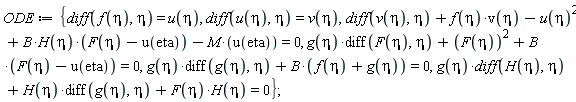ODE := {g(eta)*(diff(g(eta), eta))+B*(f(eta)+g(eta)) = 0, g(eta)*(diff(F(eta), eta))+F(eta)^2+B*(F(eta)-u(eta)) = 0, g(eta)*(diff(H(eta), eta))+H(eta)*(diff(g(eta), eta))+F(eta)*H(eta) = 0, diff(v(eta), eta)+f(eta)*v(eta)-u(eta)^2+B*H(eta)*(F(eta)-u(eta))-M*u(eta) = 0, diff(f(eta), eta) = u(eta), diff(u(eta), eta) = v(eta)};