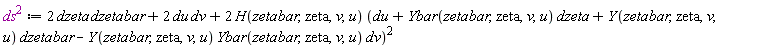 `#msup(mi("ds",mathcolor = "#af00af"),mn("2",mathcolor = "#af00af"))` := Physics:-`*`(Physics:-`*`(2, dzeta), dzetabar)+Physics:-`*`(Physics:-`*`(2, du), dv)+Physics:-`*`(Physics:-`*`(2, H(zetabar, zeta, v, u)), (du+Physics:-`*`(Ybar(zetabar, zeta, v, u), dzeta)+Physics:-`*`(Y(zetabar, zeta, v, u), dzetabar)-Physics:-`*`(Physics:-`*`(Y(zetabar, zeta, v, u), Ybar(zetabar, zeta, v, u)), dv))^2)