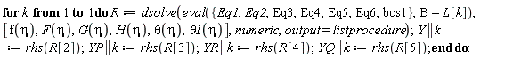 for k to 1 do R := dsolve(eval({Eq1, Eq2, Eq3, Eq4, Eq5, Eq6, bcs1}, B = L[k]), [f(eta), F(eta), G(eta), H(eta), theta(eta), theta1(eta)], numeric, output = listprocedure); Y || k := rhs(R[2]); YP || k := rhs(R[3]); YR || k := rhs(R[4]); YQ || k := rhs(R[5]) end do