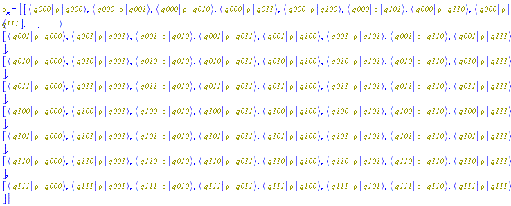 rho[m] = (Matrix(8, 8, {(1, 1) = Bracket(Bra(q000), rho, Ket(q000)), (1, 2) = Bracket(Bra(q000), rho, Ket(q001)), (1, 3) = Bracket(Bra(q000), rho, Ket(q010)), (1, 4) = Bracket(Bra(q000), rho, Ket(q011)), (1, 5) = Bracket(Bra(q000), rho, Ket(q100)), (1, 6) = Bracket(Bra(q000), rho, Ket(q101)), (1, 7) = Bracket(Bra(q000), rho, Ket(q110)), (1, 8) = Bracket(Bra(q000), rho, Ket(q111)), (2, 1) = Bracket(Bra(q001), rho, Ket(q000)), (2, 2) = Bracket(Bra(q001), rho, Ket(q001)), (2, 3) = Bracket(Bra(q001), rho, Ket(q010)), (2, 4) = Bracket(Bra(q001), rho, Ket(q011)), (2, 5) = Bracket(Bra(q001), rho, Ket(q100)), (2, 6) = Bracket(Bra(q001), rho, Ket(q101)), (2, 7) = Bracket(Bra(q001), rho, Ket(q110)), (2, 8) = Bracket(Bra(q001), rho, Ket(q111)), (3, 1) = Bracket(Bra(q010), rho, Ket(q000)), (3, 2) = Bracket(Bra(q010), rho, Ket(q001)), (3, 3) = Bracket(Bra(q010), rho, Ket(q010)), (3, 4) = Bracket(Bra(q010), rho, Ket(q011)), (3, 5) = Bracket(Bra(q010), rho, Ket(q100)), (3, 6) = Bracket(Bra(q010), rho, Ket(q101)), (3, 7) = Bracket(Bra(q010), rho, Ket(q110)), (3, 8) = Bracket(Bra(q010), rho, Ket(q111)), (4, 1) = Bracket(Bra(q011), rho, Ket(q000)), (4, 2) = Bracket(Bra(q011), rho, Ket(q001)), (4, 3) = Bracket(Bra(q011), rho, Ket(q010)), (4, 4) = Bracket(Bra(q011), rho, Ket(q011)), (4, 5) = Bracket(Bra(q011), rho, Ket(q100)), (4, 6) = Bracket(Bra(q011), rho, Ket(q101)), (4, 7) = Bracket(Bra(q011), rho, Ket(q110)), (4, 8) = Bracket(Bra(q011), rho, Ket(q111)), (5, 1) = Bracket(Bra(q100), rho, Ket(q000)), (5, 2) = Bracket(Bra(q100), rho, Ket(q001)), (5, 3) = Bracket(Bra(q100), rho, Ket(q010)), (5, 4) = Bracket(Bra(q100), rho, Ket(q011)), (5, 5) = Bracket(Bra(q100), rho, Ket(q100)), (5, 6) = Bracket(Bra(q100), rho, Ket(q101)), (5, 7) = Bracket(Bra(q100), rho, Ket(q110)), (5, 8) = Bracket(Bra(q100), rho, Ket(q111)), (6, 1) = Bracket(Bra(q101), rho, Ket(q000)), (6, 2) = Bracket(Bra(q101), rho, Ket(q001)), (6, 3) = Bracket(Bra(q101), rho, Ket(q010)), (6, 4) = Bracket(Bra(q101), rho, Ket(q011)), (6, 5) = Bracket(Bra(q101), rho, Ket(q100)), (6, 6) = Bracket(Bra(q101), rho, Ket(q101)), (6, 7) = Bracket(Bra(q101), rho, Ket(q110)), (6, 8) = Bracket(Bra(q101), rho, Ket(q111)), (7, 1) = Bracket(Bra(q110), rho, Ket(q000)), (7, 2) = Bracket(Bra(q110), rho, Ket(q001)), (7, 3) = Bracket(Bra(q110), rho, Ket(q010)), (7, 4) = Bracket(Bra(q110), rho, Ket(q011)), (7, 5) = Bracket(Bra(q110), rho, Ket(q100)), (7, 6) = Bracket(Bra(q110), rho, Ket(q101)), (7, 7) = Bracket(Bra(q110), rho, Ket(q110)), (7, 8) = Bracket(Bra(q110), rho, Ket(q111)), (8, 1) = Bracket(Bra(q111), rho, Ket(q000)), (8, 2) = Bracket(Bra(q111), rho, Ket(q001)), (8, 3) = Bracket(Bra(q111), rho, Ket(q010)), (8, 4) = Bracket(Bra(q111), rho, Ket(q011)), (8, 5) = Bracket(Bra(q111), rho, Ket(q100)), (8, 6) = Bracket(Bra(q111), rho, Ket(q101)), (8, 7) = Bracket(Bra(q111), rho, Ket(q110)), (8, 8) = Bracket(Bra(q111), rho, Ket(q111))}))
