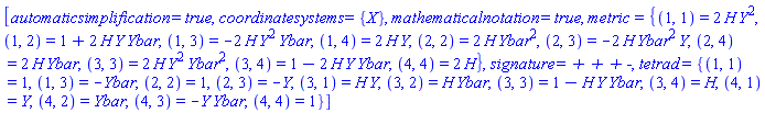 [automaticsimplification = true, coordinatesystems = {X}, mathematicalnotation = true, metric = {(1, 1) = 2*H(X)*Y(X)^2, (1, 2) = 1+2*H(X)*Y(X)*Ybar(X), (1, 3) = -2*H(X)*Y(X)^2*Ybar(X), (1, 4) = 2*H(X)*Y(X), (2, 2) = 2*H(X)*Ybar(X)^2, (2, 3) = -2*H(X)*Ybar(X)^2*Y(X), (2, 4) = 2*H(X)*Ybar(X), (3, 3) = 2*H(X)*Y(X)^2*Ybar(X)^2, (3, 4) = 1-2*H(X)*Y(X)*Ybar(X), (4, 4) = 2*H(X)}, signature = `+ + + -`, tetrad = {(1, 1) = 1, (1, 3) = -Ybar(X), (2, 2) = 1, (2, 3) = -Y(X), (3, 1) = H(X)*Y(X), (3, 2) = H(X)*Ybar(X), (3, 3) = 1-H(X)*Y(X)*Ybar(X), (3, 4) = H(X), (4, 1) = Y(X), (4, 2) = Ybar(X), (4, 3) = -Y(X)*Ybar(X), (4, 4) = 1}]