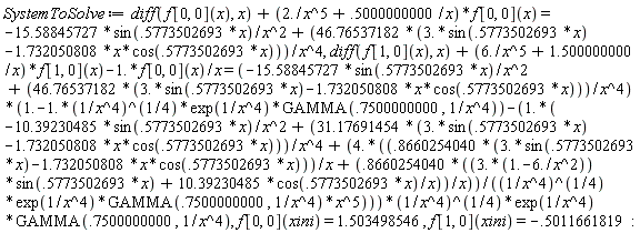 SystemToSolve := diff(f[0, 0](x), x)+(2./x^5+.5000000000/x)*f[0, 0](x) = -15.58845727*sin(.5773502693*x)/x^2+(46.76537182*(3.*sin(.5773502693*x)-1.732050808*x*cos(.5773502693*x)))/x^4, diff(f[1, 0](x), x)+(6./x^5+1.500000000/x)*f[1, 0](x)-1.*f[0, 0](x)/x = (-15.58845727*sin(.5773502693*x)/x^2+(46.76537182*(3.*sin(.5773502693*x)-1.732050808*x*cos(.5773502693*x)))/x^4)*(1.-1.*(1/x^4)^(1/4)*exp(1/x^4)*GAMMA(.7500000000, 1/x^4))-(1.*(-10.39230485*sin(.5773502693*x)/x^2+(31.17691454*(3.*sin(.5773502693*x)-1.732050808*x*cos(.5773502693*x)))/x^4+(4.*((.8660254040*(3.*sin(.5773502693*x)-1.732050808*x*cos(.5773502693*x)))/x+(.8660254040*((3.*(1.-6./x^2))*sin(.5773502693*x)+10.39230485*cos(.5773502693*x)/x))/x))/((1/x^4)^(1/4)*exp(1/x^4)*GAMMA(.7500000000, 1/x^4)*x^5)))*(1/x^4)^(1/4)*exp(1/x^4)*GAMMA(.7500000000, 1/x^4), f[0, 0](xini) = 1.503498546, f[1, 0](xini) = -.5011661819: