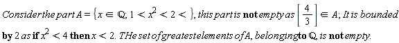 "Consider the part A = {x in `&Qopf;`; 1<x^(2)<2<}, this part is not empty as [4/(3)]  in A; It is bounded by 2 as if x^(2)<4 then x<2. THe set of greatest elements of A, belonging to `&Qopf;`, is not empty."