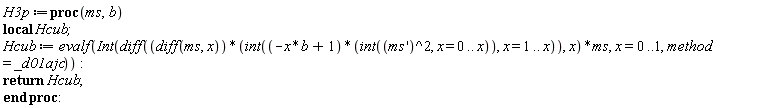 "H3p:=proc(ms,b) local Hcub;  Hcub := evalf(Int(diff((diff(ms, x))*(int((-x*b+1)*(int((ms')^2, x = 0 .. x)), x = 1 .. x)), x)*ms, x=0..1,method = _d01ajc)): return Hcub; end proc:   "