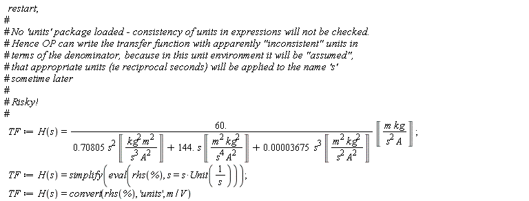 restart; TF := H(s) = 60.*Unit('m'*'kg'/('s'^2*'A'))/(.70805*s^2*Unit('kg'^2*'m'^2/('s'^3*'A'^2))+144.*s*Unit('kg'^2*'m'^2/('s'^4*'A'^2))+0.3675e-4*s^3*Unit('kg'^2*'m'^2/('s'^2*'A'^2))); TF := H(s) = simplify(eval(rhs(%), s = s*Unit(1/s))); TF := H(s) = convert(rhs(%), 'units', m/V)