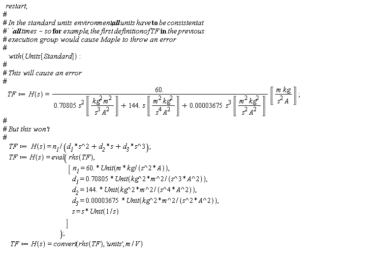 restart; with(Units[Standard]); TF := H(s) = Units[Standard]:-`*`(Units[Standard]:-`*`(60., Units[Standard]:-`/`(Units[Standard]:-`+`(Units[Standard]:-`+`(Units[Standard]:-`*`(Units[Standard]:-`*`(.70805, Units[Standard]:-`^`(s, 2)), Unit(Units[Standard]:-`*`(Units[Standard]:-`*`(Units[Standard]:-`^`('kg', 2), Units[Standard]:-`^`('m', 2)), Units[Standard]:-`/`(Units[Standard]:-`*`(Units[Standard]:-`^`('s', 3), Units[Standard]:-`^`('A', 2)))))), Units[Standard]:-`*`(Units[Standard]:-`*`(144., s), Unit(Units[Standard]:-`*`(Units[Standard]:-`*`(Units[Standard]:-`^`('m', 2), Units[Standard]:-`^`('kg', 2)), Units[Standard]:-`/`(Units[Standard]:-`*`(Units[Standard]:-`^`('s', 4), Units[Standard]:-`^`('A', 2))))))), Units[Standard]:-`*`(Units[Standard]:-`*`(0.3675e-4, Units[Standard]:-`^`(s, 3)), Unit(Units[Standard]:-`*`(Units[Standard]:-`*`(Units[Standard]:-`^`('m', 2), Units[Standard]:-`^`('kg', 2)), Units[Standard]:-`/`(Units[Standard]:-`*`(Units[Standard]:-`^`('s', 2), Units[Standard]:-`^`('A', 2))))))))), Unit(Units[Standard]:-`*`(Units[Standard]:-`*`('m', 'kg'), Units[Standard]:-`/`(Units[Standard]:-`*`(Units[Standard]:-`^`('s', 2), 'A'))))); TF := H(s) = Units[Standard]:-`*`(n__1, Units[Standard]:-`/`(Units[Standard]:-`+`(Units[Standard]:-`+`(Units[Standard]:-`*`(d__1, Units[Standard]:-`^`(s, 2)), Units[Standard]:-`*`(d__2, s)), Units[Standard]:-`*`(d__3, Units[Standard]:-`^`(s, 3))))); TF := H(s) = eval(rhs(TF), [n__1 = Units[Standard]:-`*`(60., Unit(Units[Standard]:-`*`(Units[Standard]:-`*`(m, kg), Units[Standard]:-`/`(Units[Standard]:-`*`(Units[Standard]:-`^`(s, 2), A))))), d__1 = Units[Standard]:-`*`(.70805, Unit(Units[Standard]:-`*`(Units[Standard]:-`*`(Units[Standard]:-`^`(kg, 2), Units[Standard]:-`^`(m, 2)), Units[Standard]:-`/`(Units[Standard]:-`*`(Units[Standard]:-`^`(s, 3), Units[Standard]:-`^`(A, 2)))))), d__2 = Units[Standard]:-`*`(144., Unit(Units[Standard]:-`*`(Units[Standard]:-`*`(Units[Standard]:-`^`(kg, 2), Units[Standard]:-`^`(m, 2)), Units[Standard]:-`/`(Units[Standard]:-`*`(Units[Standard]:-`^`(s, 4), Units[Standard]:-`^`(A, 2)))))), d__3 = Units[Standard]:-`*`(0.3675e-4, Unit(Units[Standard]:-`*`(Units[Standard]:-`*`(Units[Standard]:-`^`(kg, 2), Units[Standard]:-`^`(m, 2)), Units[Standard]:-`/`(Units[Standard]:-`*`(Units[Standard]:-`^`(s, 2), Units[Standard]:-`^`(A, 2)))))), s = Units[Standard]:-`*`(s, Unit(Units[Standard]:-`/`(s)))]); TF := H(s) = convert(rhs(TF), 'units', Units[Standard]:-`*`(m, Units[Standard]:-`/`(V)))