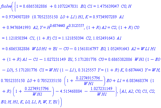 fsolve({1 = .6865382886+.1072247031*E0, C1 = 1.475639047*C0, H = .9734907289*(.7052335150*L0+L1)*H1, K = .9734907289*A1+.9476841993*A2, Y = H^.6874443*K^.3125557, (1+R)*A2 = C2, (1+R)*C0 = 1.121850394*C1, (1+R)*C1 = 1.121850394*C2, 1.052491643*A1 = .6865382886*W*L0*H1+Epsilon1-C0-.1561816797*E0, 1.052491643*A2 = W*L1*H1+(1+R)*A1-C1-1.027231149*Epsilon1, 5.171201776*C0 = .6865382886*W*H1*(1-E0-L0), 5.171201776*C1 = W*H1*(1-L1), .3125557*Y = (1+R)*K, .6874443*Y = W*H, .7052335150*L0+.7052335150*(1+.2274915796/(W*H1))*E0+L1 = 6.083468374*(1+R)*(1+.2274915796/(W*H1))-4.515468884-1.027231149/(W*H1)}, {A1, A2, C0, C1, C2, E0, H, H1, K, L0, L1, R, W, Y, Epsilon1})