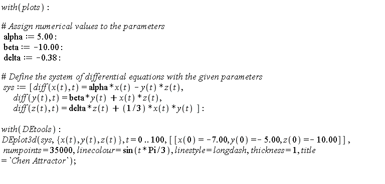 with(plots); alpha := 5.00; beta := -10.00; delta := -.38; sys := [diff(x(t), t) = alpha*x(t)-y(t)*z(t), diff(y(t), t) = beta*y(t)+x(t)*z(t), diff(z(t), t) = delta*z(t)+(1/3)*x(t)*y(t)]; with(DEtools); DEplot3d(sys, {x(t), y(t), z(t)}, t = 0 .. 100, [[x(0) = -7.00, y(0) = -5.00, z(0) = -10.00]], numpoints = 35000, linecolour = sin((1/3)*t*Pi), linestyle = longdash, thickness = 1, title = `Chen Attractor`)