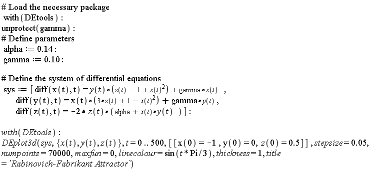 with(DEtools); unprotect(gamma); alpha := .14; gamma := .10; sys := [diff(x(t), t) = y(t)*(z(t)-1+x(t)^2)+gamma*x(t), diff(y(t), t) = x(t)*(3*z(t)+1-x(t)^2)+gamma*y(t), diff(z(t), t) = -2*z(t)*(alpha+x(t)*y(t))]; with(DEtools); DEplot3d(sys, {x(t), y(t), z(t)}, t = 0 .. 500, [[x(0) = -1, y(0) = 0, z(0) = .5]], stepsize = 0.5e-1, numpoints = 70000, maxfun = 0, linecolour = sin((1/3)*t*Pi), thickness = 1, title = `Rabinovich-Fabrikant Attractor`)