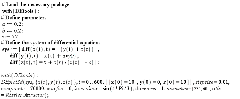 with(DEtools); a := .2; b := .2; c := 5.7; sys := [diff(x(t), t) = -y(t)-z(t), diff(y(t), t) = x(t)+a*y(t), diff(z(t), t) = b+z(t)*(x(t)-c)]; with(DEtools); DEplot3d(sys, {x(t), y(t), z(t)}, t = 0 .. 600, [[x(0) = 10, y(0) = 0, z(0) = 10]], stepsize = 0.1e-1, numpoints = 70000, maxfun = 0, linecolour = sin((1/3)*t*Pi), thickness = 1, orientation = [230, 60], title = `Rössler Attractor`)