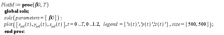 PlotM := proc (beta0, T) global sols; sols(parameters = [beta0]); plot([x__sol(t), y__sol(t), z__sol(t)], t = 0 .. T, 0 .. 1.2, legend = ['x(t)', 'y(t)', 'z(t)'], size = [500, 500]) end proc