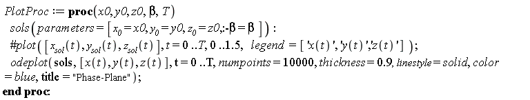 PlotProc := proc (x0, y0, z0, beta, T) sols(parameters = [x__0 = x0, y__0 = y0, z__0 = z0, :-beta = beta]); odeplot(sols, [x(t), y(t), z(t)], t = 0 .. T, numpoints = 10000, thickness = .9, linestyle = solid, color = blue, title = "Phase-Plane") end proc