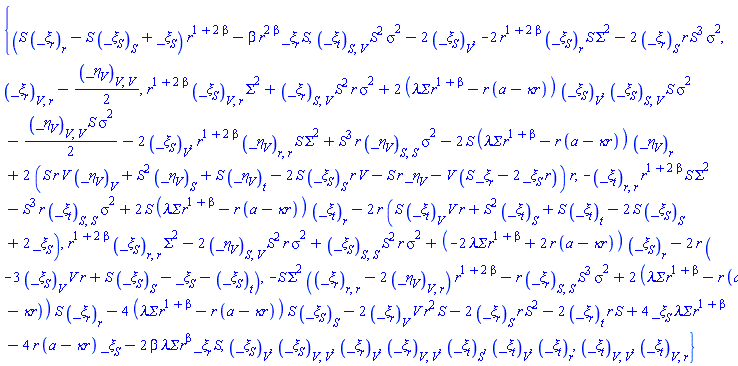 {(S*(diff(_xi[r](t, r, S, V), r))-S*(diff(_xi[S](t, r, S, V), S))+_xi[S](t, r, S, V))*r^(1+2*beta)-beta*r^(2*beta)*_xi[r](t, r, S, V)*S, (diff(diff(_xi[t](t, r, S, V), S), V))*S^2*sigma^2-2*(diff(_xi[S](t, r, S, V), V)), -2*r^(1+2*beta)*(diff(_xi[S](t, r, S, V), r))*S*Sigma^2-2*(diff(_xi[r](t, r, S, V), S))*r*S^3*sigma^2, diff(diff(_xi[r](t, r, S, V), V), r)-(1/2)*(diff(diff(_eta[V](t, r, S, V), V), V)), r^(1+2*beta)*(diff(diff(_xi[S](t, r, S, V), V), r))*Sigma^2+(diff(diff(_xi[r](t, r, S, V), S), V))*S^2*r*sigma^2+2*(`&lambda;&Sigma;`*r^(1+beta)-r*(a-`&kappa;r`))*(diff(_xi[S](t, r, S, V), V)), (diff(diff(_xi[S](t, r, S, V), S), V))*S*sigma^2-(1/2)*(diff(diff(_eta[V](t, r, S, V), V), V))*S*sigma^2-2*(diff(_xi[S](t, r, S, V), V)), r^(1+2*beta)*(diff(diff(_eta[V](t, r, S, V), r), r))*S*Sigma^2+S^3*r*(diff(diff(_eta[V](t, r, S, V), S), S))*sigma^2-2*S*(`&lambda;&Sigma;`*r^(1+beta)-r*(a-`&kappa;r`))*(diff(_eta[V](t, r, S, V), r))+2*(S*r*V*(diff(_eta[V](t, r, S, V), V))+S^2*(diff(_eta[V](t, r, S, V), S))+S*(diff(_eta[V](t, r, S, V), t))-2*S*(diff(_xi[S](t, r, S, V), S))*r*V-S*r*_eta[V](t, r, S, V)-V*(S*_xi[r](t, r, S, V)-2*_xi[S](t, r, S, V)*r))*r, -(diff(diff(_xi[t](t, r, S, V), r), r))*r^(1+2*beta)*S*Sigma^2-S^3*r*(diff(diff(_xi[t](t, r, S, V), S), S))*sigma^2+2*S*(`&lambda;&Sigma;`*r^(1+beta)-r*(a-`&kappa;r`))*(diff(_xi[t](t, r, S, V), r))-2*r*(S*(diff(_xi[t](t, r, S, V), V))*V*r+S^2*(diff(_xi[t](t, r, S, V), S))+S*(diff(_xi[t](t, r, S, V), t))-2*S*(diff(_xi[S](t, r, S, V), S))+2*_xi[S](t, r, S, V)), r^(1+2*beta)*(diff(diff(_xi[S](t, r, S, V), r), r))*Sigma^2-2*(diff(diff(_eta[V](t, r, S, V), S), V))*S^2*r*sigma^2+(diff(diff(_xi[S](t, r, S, V), S), S))*S^2*r*sigma^2+(-2*`&lambda;&Sigma;`*r^(1+beta)+2*r*(a-`&kappa;r`))*(diff(_xi[S](t, r, S, V), r))-2*r*(-3*(diff(_xi[S](t, r, S, V), V))*V*r+S*(diff(_xi[S](t, r, S, V), S))-_xi[S](t, r, S, V)-(diff(_xi[S](t, r, S, V), t))), -S*Sigma^2*(diff(diff(_xi[r](t, r, S, V), r), r)-2*(diff(diff(_eta[V](t, r, S, V), V), r)))*r^(1+2*beta)-r*(diff(diff(_xi[r](t, r, S, V), S), S))*S^3*sigma^2+2*(`&lambda;&Sigma;`*r^(1+beta)-r*(a-`&kappa;r`))*S*(diff(_xi[r](t, r, S, V), r))-4*(`&lambda;&Sigma;`*r^(1+beta)-r*(a-`&kappa;r`))*S*(diff(_xi[S](t, r, S, V), S))-2*(diff(_xi[r](t, r, S, V), V))*V*r^2*S-2*(diff(_xi[r](t, r, S, V), S))*r*S^2-2*(diff(_xi[r](t, r, S, V), t))*r*S+4*_xi[S](t, r, S, V)*`&lambda;&Sigma;`*r^(1+beta)-4*r*(a-`&kappa;r`)*_xi[S](t, r, S, V)-2*beta*`&lambda;&Sigma;`*r^beta*_xi[r](t, r, S, V)*S, diff(diff(_xi[S](t, r, S, V), V), V), diff(diff(_xi[r](t, r, S, V), V), V), diff(diff(_xi[t](t, r, S, V), V), V), diff(diff(_xi[t](t, r, S, V), V), r), diff(_xi[S](t, r, S, V), V), diff(_xi[r](t, r, S, V), V), diff(_xi[t](t, r, S, V), S), diff(_xi[t](t, r, S, V), V), diff(_xi[t](t, r, S, V), r)}