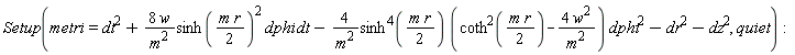 Setup(metri = dt^2+Physics:-`*`(Physics:-`*`(Physics:-`*`(Physics:-`*`(Physics:-`*`(8, w), 1/m^2), sinh(Physics:-`*`(Physics:-`*`(m, r), 1/2))^2), dphi), dt)-Physics:-`*`(Physics:-`*`(Physics:-`*`(Physics:-`*`(4, 1/m^2), sinh(Physics:-`*`(Physics:-`*`(m, r), 1/2))^4), coth(Physics:-`*`(Physics:-`*`(m, r), 1/2))^2-Physics:-`*`(Physics:-`*`(4, w^2), 1/m^2)), dphi^2)-dr^2-dz^2, quiet):