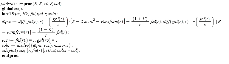 plotsol1s := proc (E, K, r0, S, col) local Eqns, ICs, fnl, gnl, r, soln; global ms, c; Eqns := diff(fnl(r), r) = gnl(r)*[E+2*ms*c^2-Vuniform(r)]/c-(K+1)*fnl(r)/r, diff(gnl(r), r) = -fnl(r)*[E-Vuniform(r)]/c-(1-K)*fnl(r)/r; ICs := fnl(r0) = 1, gnl(r0) = 0; soln := dsolve({Eqns, ICs}, numeric); plots:-odeplot(soln, [r, fnl(r)], r0 .. S, color = col) end proc: