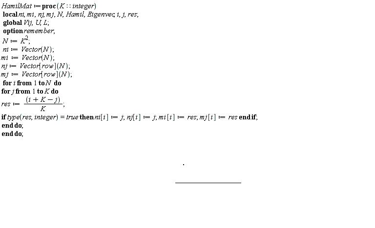 HamilMat := proc (K::integer) local ni, mi, nj, mj, N, Hamil, Eigenvec, i, j, res; option remember; global Vij, U, L; N := K^2; ni := Vector(N); mi := Vector(N); nj := Vector[row](N); mj := Vector[row](N); for i to N do for j to K do res := (i+K-j)/K; if type(res, integer) = true then ni[i] := j; nj[i] := j; mi[i] := res; mj[i] := res end if end do end do; Hamil := Matrix(N, shape = symmetric); for i to N do for j from i to N do if i <> j then Hamil(i, j) := Vij(ni[i], mi[i], nj[j], mj[j]) elif i = j then Hamil(i, j) := Vij(ni[i], mi[i], nj[j], mj[j])+(1/2)*(ni[i]^2+mi[i]^2)*Pi^2/L^2 end if end do end do; return Eigenvec := Eigenvectors(Hamil, output = ['values', 'vectors']), Hamil end proc