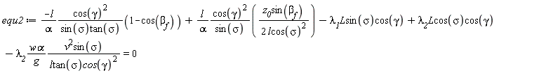 equ2 := -l*cos(gamma)^2*(1-cos(beta[f]))/(alpha*sin(sigma)*tan(sigma))+l*cos(gamma)^2*z__0*sin(`&beta;__f`)/(alpha*sin(sigma)*(2*l*cos(sigma)^2))-`&lambda;__1`*`#mi("L")`*sin(sigma)*cos(gamma)+`&lambda;__2`*L*cos(sigma)*cos(gamma)-`&lambda;__2`*`w&alpha;`*v^2*sin(sigma)/(g*l*tan(sigma)*cos(gamma)^2) = 0
