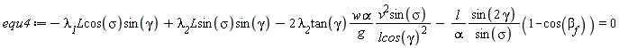 equ4 := -`&lambda;__1`*`#mi("L")`*cos(sigma)*sin(gamma)+`&lambda;__2`*L*sin(sigma)*sin(gamma)-2*`&lambda;__2`*tan(gamma)*`w&alpha;`*v^2*sin(sigma)/(g*lcos(gamma)^2)-l*sin(2*gamma)*(1-cos(beta[f]))/(alpha*sin(sigma)) = 0