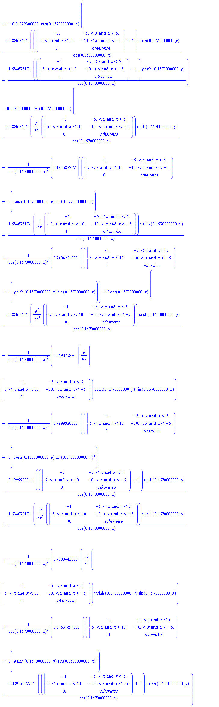 -1-0.4929800000e-1*cos(.1570000000*x)*(-(20.28463654*(piecewise(-5. < x and x < 5., -1., -10. < x and x < -5., 5. < x and x < 10., 0.)+1.))*cosh(.1570000000*y)/cos(.1570000000*x)+(1.588676174*(piecewise(-5. < x and x < 5., -1., -10. < x and x < -5., 5. < x and x < 10., 0.)+1.))*y*sinh(.1570000000*y)/cos(.1570000000*x))-.6280000000*sin(.1570000000*x)*(-20.28463654*(diff(piecewise(-5. < x and x < 5., -1., -10. < x and x < -5., 5. < x and x < 10., 0.), x))*cosh(.1570000000*y)/cos(.1570000000*x)-(3.184687937*(piecewise(-5. < x and x < 5., -1., -10. < x and x < -5., 5. < x and x < 10., 0.)+1.))*cosh(.1570000000*y)*sin(.1570000000*x)/cos(.1570000000*x)^2+1.588676174*(diff(piecewise(-5. < x and x < 5., -1., -10. < x and x < -5., 5. < x and x < 10., 0.), x))*y*sinh(.1570000000*y)/cos(.1570000000*x)+(.2494221593*(piecewise(-5. < x and x < 5., -1., -10. < x and x < -5., 5. < x and x < 10., 0.)+1.))*y*sinh(.1570000000*y)*sin(.1570000000*x)/cos(.1570000000*x)^2)+2*cos(.1570000000*x)*(-20.28463654*(diff(piecewise(-5. < x and x < 5., -1., -10. < x and x < -5., 5. < x and x < 10., 0.), x, x))*cosh(.1570000000*y)/cos(.1570000000*x)-6.369375874*(diff(piecewise(-5. < x and x < 5., -1., -10. < x and x < -5., 5. < x and x < 10., 0.), x))*cosh(.1570000000*y)*sin(.1570000000*x)/cos(.1570000000*x)^2-(.9999920122*(piecewise(-5. < x and x < 5., -1., -10. < x and x < -5., 5. < x and x < 10., 0.)+1.))*cosh(.1570000000*y)*sin(.1570000000*x)^2/cos(.1570000000*x)^3-(.4999960061*(piecewise(-5. < x and x < 5., -1., -10. < x and x < -5., 5. < x and x < 10., 0.)+1.))*cosh(.1570000000*y)/cos(.1570000000*x)+1.588676174*(diff(piecewise(-5. < x and x < 5., -1., -10. < x and x < -5., 5. < x and x < 10., 0.), x, x))*y*sinh(.1570000000*y)/cos(.1570000000*x)+.4988443186*(diff(piecewise(-5. < x and x < 5., -1., -10. < x and x < -5., 5. < x and x < 10., 0.), x))*y*sinh(.1570000000*y)*sin(.1570000000*x)/cos(.1570000000*x)^2+(0.7831855802e-1*(piecewise(-5. < x and x < 5., -1., -10. < x and x < -5., 5. < x and x < 10., 0.)+1.))*y*sinh(.1570000000*y)*sin(.1570000000*x)^2/cos(.1570000000*x)^3+(0.3915927901e-1*(piecewise(-5. < x and x < 5., -1., -10. < x and x < -5., 5. < x and x < 10., 0.)+1.))*y*sinh(.1570000000*y)/cos(.1570000000*x))