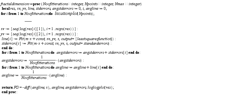 fractaldimension := proc (Noofitterations::integer, Npoints::integer, Nmax::integer) local res, xv, yv, line, stderrors, avgstderrors, i, avgline; avgstderrors := 0; avgline := 0; for i to Noofitterations do bicationplot(Npoints); res := [seq([1.0/n, boxcount(pts, n)], n = 1 .. Nmax, 10)]; xv := [seq(log(res[i][1]), i = 1 .. nops(res))]; yv := [seq(log(res[i][2]), i = 1 .. nops(res))]; line[i] := Fit(m*x+const, xv, yv, x, output = [leastsquaresfunction]); stderrors[i] := Fit(m*x+const, xv, yv, x, output = standarderrors) end do; for i to Noofitterations do avgstderrors := avgstderrors+stderrors[i] end do; avgstderrors := avgstderrors/Noofitterations; for i to Noofitterations do avgline := avgline+line[i] end do; avgline := avgline/Noofitterations; return FD = -(diff(avgline, x)), avgline, avgstderrors, loglogplot(res) end proc: