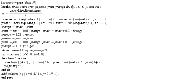 boxcount := proc (data, N) local n, xmax, xmin, xrange, ymax, ymin, yrange, dx, dy, i, j, ix, iy, sum, res; n := (1/2)*ArrayNumElems(data); xmax := max(seq(data[i, 1], i = 1 .. n)); xmin := min(seq(data[i, 1], i = 1 .. n)); ymax := max(seq(data[i, 2], i = 1 .. n)); ymin := min(seq(data[i, 2], i = 1 .. n)); xrange := xmax-xmin; xmin := xmin+(-1)*0.1e-1*xrange; xmax := xmax+0.1e-1*xrange; xrange := 1.02*xrange; yrange := ymax-ymin; ymin := ymin+(-1)*0.1e-1*yrange; ymax := ymax+0.1e-1*yrange; yrange := 1.02*yrange; dx := xrange/N; dy := yrange/N; res := Array(0 .. N-1, 0 .. N-1, 0); for i to n do ix := trunc((data[i, 1]-xmin)/dx); iy := trunc((data[i, 2]-ymin)/dy); res[ix, iy] := 1 end do; add(add(res[i, j], i = 0 .. N-1), j = 0 .. N-1) end proc: