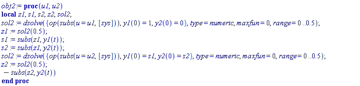 obj2 := proc (u1, u2) local z1, s1, s2, z2, sol2; sol2 := dsolve({op(subs(u = u1, [sys])), y1(0) = 1, y2(0) = 0}, type = numeric, maxfun = 0, range = 0 .. .5); z1 := sol2(.5); s1 := subs(z1, y1(t)); s2 := subs(z1, y2(t)); sol2 := dsolve({op(subs(u = u2, [sys])), y1(0) = s1, y2(0) = s2}, type = numeric, maxfun = 0, range = 0 .. .5); z2 := sol2(.5); -subs(z2, y2(t)) end proc
