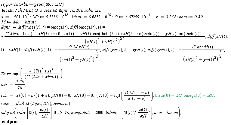 HyperionOrbit := proc (`&theta;IC`, `&omega;IC`) local a, Mh, Msat, G, e, beta, M, Eqns, Th, ICs, soln, `&omega;H`; a := 1.501*10^9; Mh := 5.5855*10^18; Msat := 5.6832*10^26; G := 6.67259/10^11; e := .232; beta := .89; M := Mh+Msat; Eqns := diff(theta(t), t) = omega(t), diff(omega(t), t) = -G*Msat*beta^2*(xH(t)*sin(theta(t))-yH(t)*cos(theta(t)))*(xH(t)*cos(theta(t))+yH(t)*sin(theta(t)))/(xH(t)^2+yH(t)^2)^2.5, diff(xH(t), t) = vxH(t), diff(vxH(t), t) = -G*M*xH(t)/(xH(t)^2+yH(t)^2)^(3/2), diff(yH(t), t) = vyH(t), diff(vyH(t), t) = -G*M*yH(t)/(xH(t)^2+yH(t)^2)^(3/2); Th := sqrt(4*Pi^2*a^3/(G*(Mh+Msat))); `&omega;H` := 2*Pi/Th; ICs := xH(0) = a*(1+e), yH(0) = 0, vxH(0) = 0, vyH(0) = sqrt(G*M*(1-e)/(a*(1+e))), theta(0) = `&theta;IC`, omega(0) = `&omega;IC`; soln := dsolve({Eqns, ICs}, numeric); odeplot(soln, [theta(t), omega(t)/`&omega;H`], 0 .. 5*Th, numpoints = 2000, labels = ["&theta;(t)","&omega;(t)/&omega;H"], axes = boxed) end proc