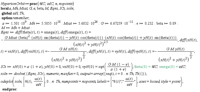 HyperionOrbit := proc (`&theta;IC`, `&omega;IC`, n, nopoints) local a, Mh, Msat, G, e, beta, M, Eqns, ICs, soln; option remember; global `&omega;H`, Th; a := 1.501*10^9; Mh := 5.5855*10^18; Msat := 5.6832*10^26; G := 6.67259/10^11; e := .232; beta := .89; M := Mh+Msat; Eqns := diff(theta(t), t) = omega(t), diff(omega(t), t) = -G*Msat*beta^2*(xH(t)*sin(theta(t))-yH(t)*cos(theta(t)))*(xH(t)*cos(theta(t))+yH(t)*sin(theta(t)))/(xH(t)^2+yH(t)^2)^2.5, diff(xH(t), t) = vxH(t), diff(vxH(t), t) = -G*M*xH(t)/(xH(t)^2+yH(t)^2)^(3/2), diff(yH(t), t) = vyH(t), diff(vyH(t), t) = -G*M*yH(t)/(xH(t)^2+yH(t)^2)^(3/2); ICs := xH(0) = a*(1+e), yH(0) = 0, vxH(0) = 0, vyH(0) = sqrt(G*M*(1-e)/(a*(1+e))), theta(0) = `&theta;IC`, omega(0) = `&omega;IC`; soln := dsolve({Eqns, ICs}, numeric, maxfun = 0, output = array([seq(i, i = 0 .. n*Th, Th)])); plots:-odeplot(soln, [theta(t), omega(t)/`&omega;H`], 0 .. n*Th, numpoints = nopoints, labels = ["&theta;(t)","&omega;(t)/&omega;H"], axes = boxed, style = plottools:-point) end proc: