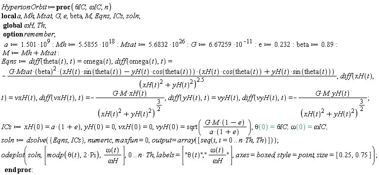 HyperionOrbit := proc (`&theta;IC`, `&omega;IC`, n) local a, Mh, Msat, G, e, beta, M, Eqns, ICs, soln; option remember; global `&omega;H`, Th; a := 1.501*10^9; Mh := 5.5855*10^18; Msat := 5.6832*10^26; G := 6.67259/10^11; e := .232; beta := .89; M := Mh+Msat; Eqns := diff(theta(t), t) = omega(t), diff(omega(t), t) = -G*Msat*beta^2*(xH(t)*sin(theta(t))-yH(t)*cos(theta(t)))*(xH(t)*cos(theta(t))+yH(t)*sin(theta(t)))/(xH(t)^2+yH(t)^2)^2.5, diff(xH(t), t) = vxH(t), diff(vxH(t), t) = -G*M*xH(t)/(xH(t)^2+yH(t)^2)^(3/2), diff(yH(t), t) = vyH(t), diff(vyH(t), t) = -G*M*yH(t)/(xH(t)^2+yH(t)^2)^(3/2); ICs := xH(0) = a*(1+e), yH(0) = 0, vxH(0) = 0, vyH(0) = sqrt(G*M*(1-e)/(a*(1+e))), theta(0) = `&theta;IC`, omega(0) = `&omega;IC`; soln := dsolve({Eqns, ICs}, numeric, maxfun = 0, output = array([seq(i, i = 0 .. n*Th, Th)])); plots:-odeplot(soln, [modp(theta(t), 2*Pi), omega(t)/`&omega;H`], 0 .. n*Th, labels = ["&theta;(t)","&omega;(t)/&omega;H"], axes = boxed, style = plottools:-point, size = [.25, .75]) end proc:
