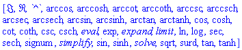 [Im, Re, `^`, arccos, arccosh, arccot, arccoth, arccsc, arccsch, arcsec, arcsech, arcsin, arcsinh, arctan, arctanh, cos, cosh, cot, coth, csc, csch, eval, exp, expand, limit, ln, log, sec, sech, signum, simplify, sin, sinh, solve, sqrt, surd, tan, tanh]