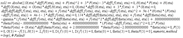 sol1 := dsolve([G(eta)*(diff(F(eta), eta))+F(eta)^2+.3*F(eta)-.3*(diff(f(eta), eta)) = 0, H(eta)*F(eta)+H(eta)*(diff(G(eta), eta))+G(eta)*(diff(H(eta), eta)) = 0, G(eta)*(diff(G(eta), eta))+.3*f(eta)+.3*G(eta) = 0, diff(diff(diff(f(eta), eta), eta), eta)+f(eta)*(diff(diff(f(eta), eta), eta))-(diff(f(eta), eta))^2+0.9e-1*H(eta)*(F(eta)-(diff(f(eta), eta)))+0.4e-1-.3*(diff(f(eta), eta)) = 0, (1/4)*(diff(diff(theta(eta), eta), eta))+f(eta)*(diff(theta(eta), eta))-gamma*(f(eta)*(diff(f(eta), eta))*(diff(theta(eta), eta))+f(eta)^2*(diff(diff(theta(eta), eta), eta)))+.800000000000000*thetaP(eta)-.800000000000000*theta(eta)+.400000000000000*(F(eta)-(diff(f(eta), eta)))^2 = 0, 2*F(eta)*thetaP(eta)+G(eta)*(diff(thetaP(eta), eta))+2.00000000000000*thetaP(eta)-2.00000000000000*theta(eta) = 0, F(3) = 0, G(3) = -f(3), H(3) = .2, f(0) = 0, (D(f))(0) = 1, (D(f))(3) = 0, theta(0) = 1, theta(3) = 0, thetaP(3) = 0], numeric, method = bvp)