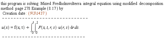 "this program is solving Mixed Fredholmvolterra integral equation using modified decomposition method  page 278 Example(8.17) by    Creation date : (9\3\1437)   ------------------------------  u(x)=f(x,t)+(&int;)[0]^(t)(&int;)[0]^(1)F(x,t,r,s)*u(r,s) &DifferentialD;r ds.  -----------------------------"