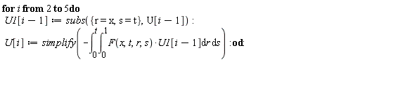for i from 2 to 5 do U1[i-1] := subs({r = x, s = t}, U[i-1]); U[i] := simplify(-(int(int(F(x, t, r, s)*U1[i-1], r = 0 .. 1), s = 0 .. t))) end do: