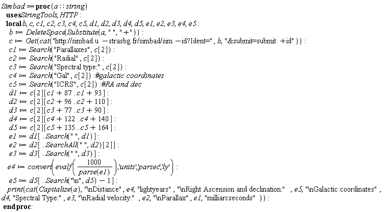 Simbad := proc (a::string) local b, c, c1, c2, c3, c4, c5, d1, d2, d3, d4, d5, e1, e2, e3, e4, e5; b := StringTools:-DeleteSpace(StringTools:-Substitute(a, " ", "+")); c := HTTP:-Get(cat("http://simbad.u-strasbg.fr/simbad/sim-id?Ident=", b, "&submit=submit+id")); c1 := StringTools:-Search("Parallaxes", c[2]); c2 := StringTools:-Search("Radial", c[2]); c3 := StringTools:-Search("Spectral type:", c[2]); c4 := StringTools:-Search("Gal", c[2]); c5 := StringTools:-Search("ICRS", c[2]); d1 := c[2][c1+87 .. c1+93]; d2 := c[2][c2+96 .. c2+110]; d3 := c[2][c3+77 .. c3+90]; d4 := c[2][c4+122 .. c4+140]; d5 := c[2][c5+135 .. c5+164]; e1 := d1[() .. StringTools:-Search(" ", d1)]; e2 := d2[() .. StringTools:-SearchAll(" ", d2)[2]]; e3 := d3[() .. StringTools:-Search(" ", d3)]; e4 := convert(evalf(1000/parse(e1)), 'units', 'parsec', 'ly'); e5 := d5[() .. StringTools:-Search("\n", d5)-1]; print(cat(StringTools:-Capitalize(a), "\nDistance", e4, "lightyears", "\nRight Ascension and declination:", e5, "\nGalactic coordinates", d4, "Spectral Type:", e3, "\nRadial velocity:", e2, "\nParallax", e1, "milliarcseconds")) end proc: